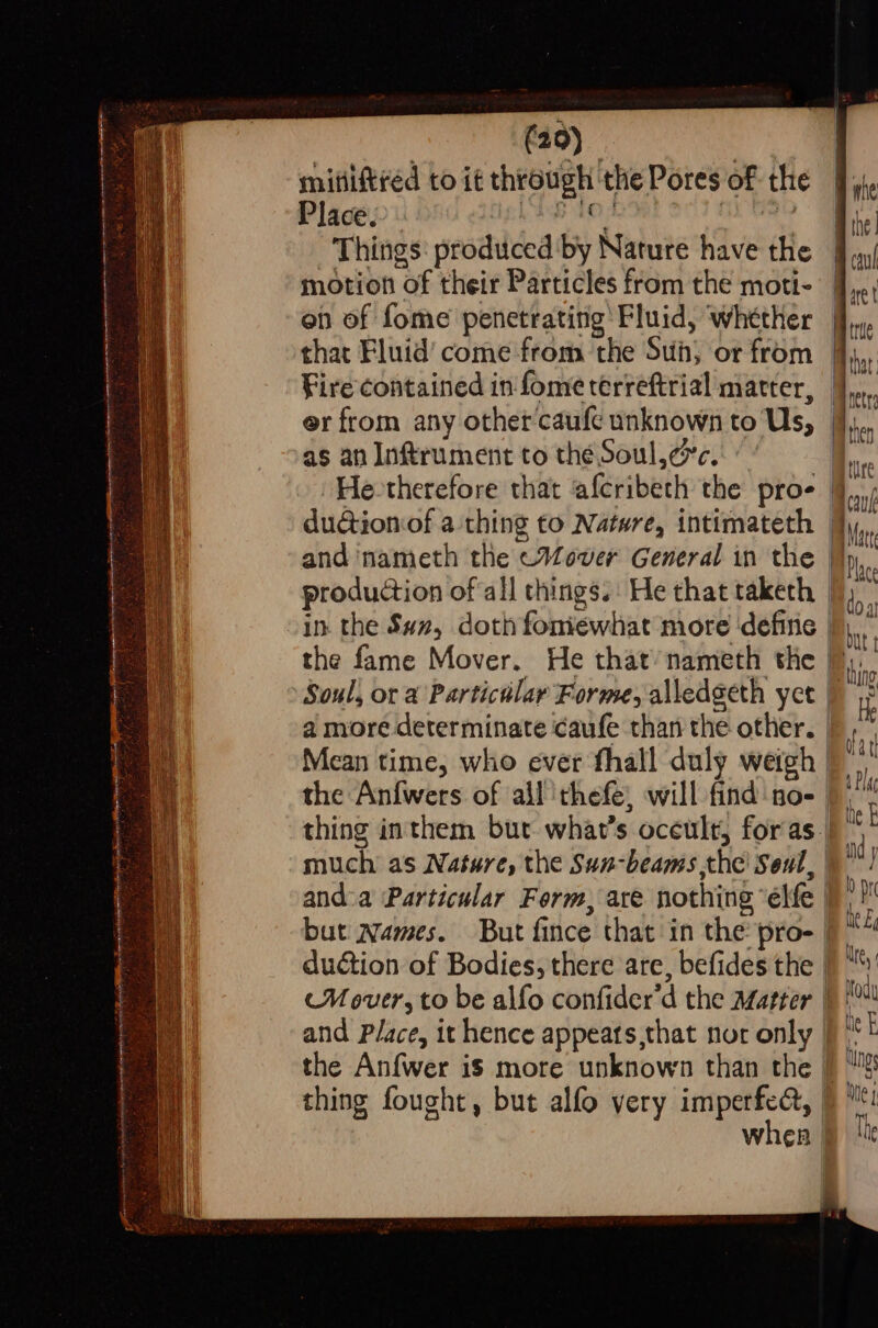 ee a a See a ae eee SS er = <= s 7 Benreron pa Ss i eS LI ONT STA OTTO ao a sentient semen Tee RR To sts a Sr cise iy Sai 5 SEA ies he a B Satis 5 , hae) . 3 i ar Ag ; A: = t e bs - * Sy a CT <n pee ree 7 OF weston OF sR eS = (20) mifiiftred to it through the Pores of the Things: produced by Nature have the motion of their Particles from the moti- on of fome penetrating Fluid, ‘whether that Fluid’ come from the Suh, or from Fire contained in fome terreftrial matter, er from any other'caufe unknown to Us, as an Inftrument to thé Soul,esc.: and 'nameth the «Mover General in the ante cul Diet true That rete iatien ature Fowl Mare O lace Boa but \ and Place, it hence appeats,that nor only | thing fought, but alfo very imperfect, | when | pthing
