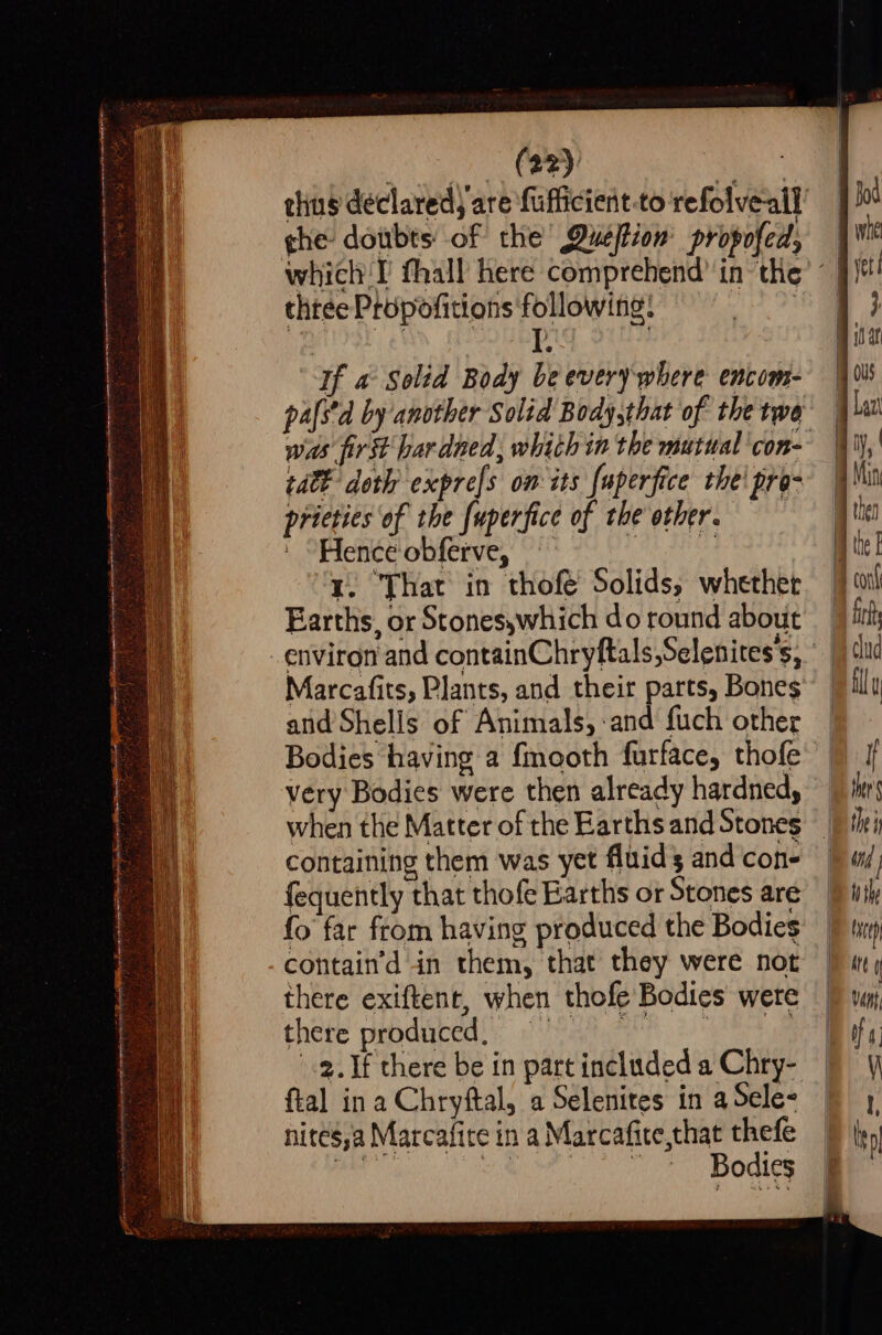 Sr De mnty ene onmrem enim etme i % —ccnnane tussles tienatn nie Ret p IR Tee ASE Rr Te Ge Nie OOS ty pain ghe doubts: of the’ Duefion' propofed, thtee Propofitions following: If a Soltd Body be everywhere encoms- tat doth expre[s ow its {uperfice the! pro- pricties of the fuperfice of the other, ' “Hence obferve, | es y. ‘That in thofe Solids, whether Earths, or Stones,which do round about atid Shells of Animals, -and fuch other Bodies having a f{mooth furface, thofe very Bodies were then already hardned, when the Matter of the Earths and Stones containing them was yet fluids and cone fequently that thofe Earths or Stones are fo far from having produced the Bodies contain’d in them, that they were not there exiftent, when thofe Bodies were there pebdiedss: eae 3) ete «2. If there be in part included a Chry- ftal ina Chryftal, a Selenites in a Sele nites,a Marcafire in a Marcafite,that thefe i UR Ci ver Bodies