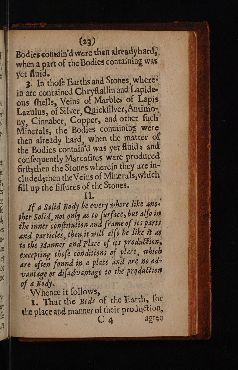 a2 eo Oe Bodies eontain’d were then alreadyhard), when a part of the Bodies containing was yet fluid. hig 3. In thofe Earths and Stones, where= sn are contained Chryftallin and Lapide- ous thells, Veins of Marbles of Lapis Lazulus, of Silver, Quickfilver, Antimo= ny, Cinnaber, Copper, and other fuch Minerals, the Bodies containing were the Bodies contain’d was yet fluids and confequently Marcafites were produced firftsthen the Stones wherein they are in- cludedsthen the Veins of Minerals, which fill up the fiffures of the Stones. _ If a Solid Body be every where like ano- sher Solid, not only as to (urface, but alfo in and particles, then it will alfo be like i as $0 the Manner and Place of tts production, excepting thofe conditions of place, which are often fonnd in. a place and are no aa- vantage or difadvantage to the preduttion of a Body. Whence it follows, i. That the Beds of the Barth, for the place and manner of their production, C4 agree &lt;p iain tarmac Ccamamrmcgiatpe Jonnie cng nap nin can a Sis tid ag