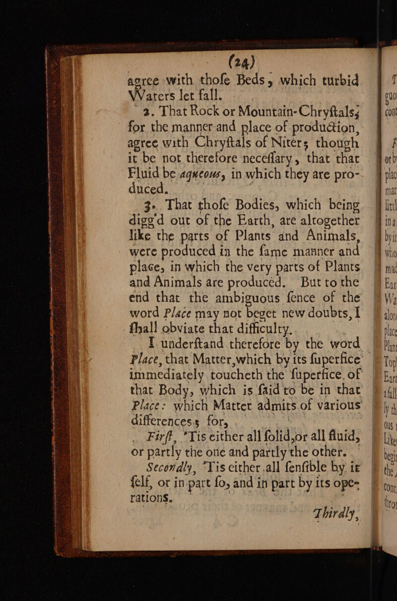 agree with thofe Beds, which turbid Waters let fall. 3. That Rock or Mountain-Chryftals, - for the manner and place of produation, agree with Chryftals of Niters though it be not therefore neceflary, that that Fluid be agweows, in which they are pro- duced. | ; 3. That thofe Bodies, which being dige'd out of the Earth, are alcogether like the parts of Plants and Animals, wete produced in the fame manner and place, in which the very parts of Plants and Animals are produced. But tothe end that the ambiguous fence of the word Place may not beget new doubts, I hall obviate that difficulty. I underftand therefore by the word that Body, which is faid to be in that Place: which Matter admits of various Gifferencess for, ie Firft, ’Tis either all folid,or all fluid, or partly the one and partly the other. Secondly, *Yis either all fenfible by ie felf, or in part fo, and in part by its ope- rations, | ie 8 Thirdly,