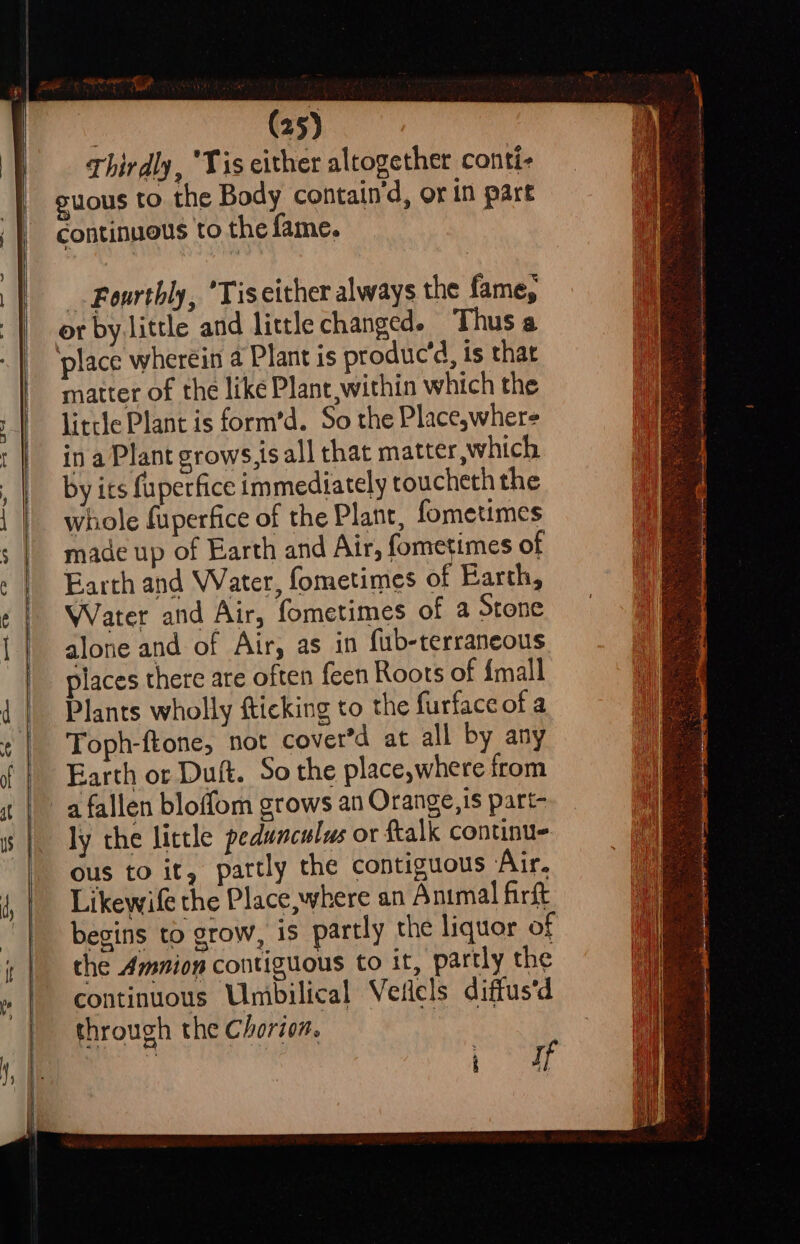 os us Thirdly, ‘Tis either altogether conti- continuous to the fame. Fourthly, ’Tiseither always the fame, ‘place wherein a Plant is produc’d, is that matter of the like Plant,within which the little Plant is form’d. So the Place,where in a Plant grows.ts all that matter, which by its fuperfice immediately toucheth the whole fuperfice of the Plant, fometimes made up of Earth and Air, fometimes of Earth and Water, fometimes of Earth, Water and Air, fometimes of a Stone alone and of Air, as in fub-terraneous places there are often feen Roots of {mall Plants wholly fticking to the furface of a Toph-ftone, not cover’d at all by any Earth or Duft. So the place,where from a fallen bloffom grows an Orange,is part- ly the little pedunculus or ftalk continu ous to it, partly the contiguous ‘Air. Likewife the Place, where an Animal firft begins to grow, is partly the liquor of the Amnion contiguous to it, partly the continuous Umbilical Veilels diffus'd through the Chorion. | Worcs