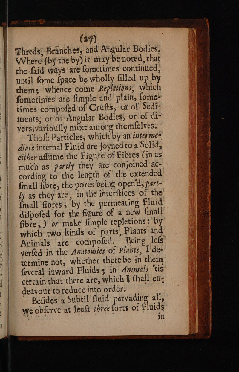 (77). Threds, Branches, and Angular Bodies, Where (bythe by) it may benoted, that the faid' ways are fometimes continued, until fome {pace be wholly filled up by thems whence come Repletions, which fometinies ate’ fimple and plain, fome- times compofed of Crufts, or of Sedi- ments) or’ol Angular Bodies, or of di= vers;varioully mixt among themfelves. ‘Thofe Particles, which by an interme diate internal Fluid are joyned toa Solid, either affime the Figure of Fibres (in as much as partly they are conjoined ac- cording to the length of the extended {mall fibre, the pores being open'd, part- ly as they are, in the interftices of the {mall fibres, by the permeating Fluid difpofed for the figure of a new {mall fibre, ) or make fimple repletions :' by which two kinds ‘of parts, Plants and Animals are compofed. Being lefs” verfed in the Anatomies of Plants, I de- termine not, whether therebe in them feveral inward Fluids in Animals tis certain that there are, which f fhall en- deayour to reduce into order. , Befides a Subtil fluid pervading all, we obferve at leaft three forts of Fluids : ra