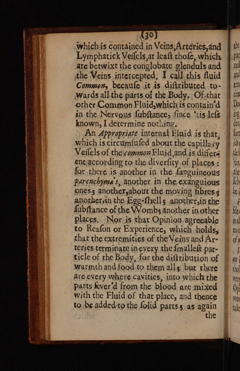 430 Lymphatick Veffels,at leaft thofe, which ate berwixt the conglobate elenduls and the Veins intercepted, I call this fluid Common, becaule it is diftributed. to- other Common Fluid,whichiis contain’d in the Nervous fubftance, ifince “sis lefs known, I determine nothing. which is. circumfufed about.the capillary entiaccording to the diverfity of places : for.there is another in, the fanguineous parenchyma s, another in, the exanguious oness anothersabout the moving fibres. another,in the Egg-fhell s another,in the fubftance of the VWombs another in other places. Nor is that Opinion, agreeable teri¢s terminate inevery the {mallet par- warmth and.food.to them alls but there are every Where.cavities, into which the patts fever’d from the blood are mixed with the Fluid of that place, and thence to be added-to the folid partss as _ the