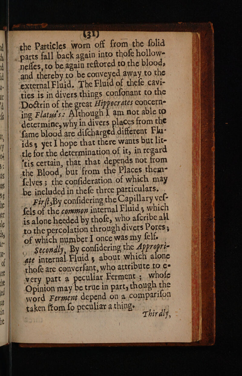 a ae) Nan 3 ) the Particles worn off from the folid external Fluid. The Fluid of thefe cavi- ing Flatys's: Although | am not able to idss yet I hope that there wants but Lit- tle for the determination of it, in regard “is certain, that that depends not from {elves the confideration of which may be included in thefe three particulars. . _. FirftsBy confidering the Capillary vel- fels of the,common internal Fluids which is alone heeded by thofe, who aferibe all tothe percolation through divers Pores; of which number J once was my felf. Secondly, By confidering the ANE aif age internal. Fluid s about which alone thofe are converfant, who attribute to €= very part a peculiar Ferment; whofe Opinion may be true in parts though the word Ferment.depend on a comparifon taken ftom fo peculiar athings | Thirdly,