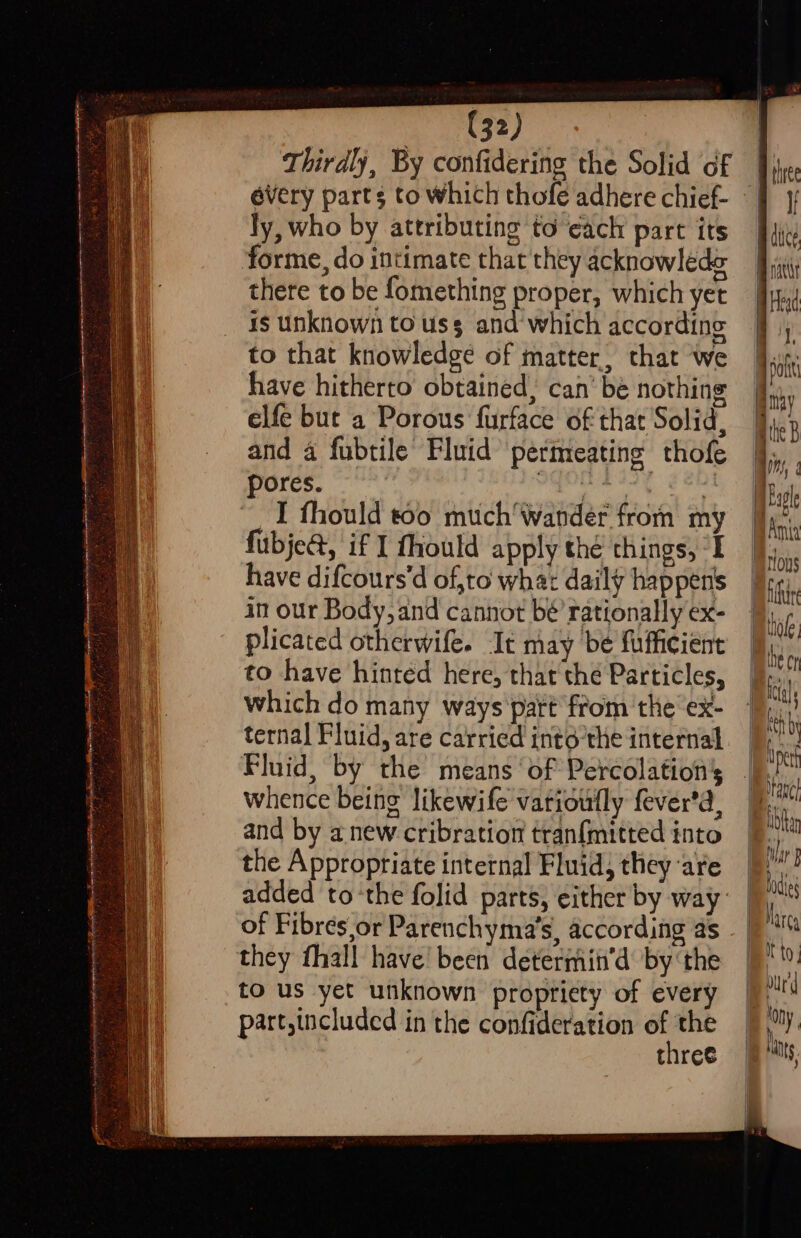 a i See te ee ee ee ee -< a ea : x - sapo-neapinshconctennplnstince tat inectnegisiccin nen Rett ar me eerectnenelie ieee rial al iy asuanica sr eee ah agar ii pee So renenen erate F (32) Thirdly, By confidering the Solid of every parts to which thofe adhere chief- ly, who by attributing to each part its forme, do intimate that they acknowlede there to be fomething proper, which yet is unknown to uss and which according to that knowledge of matter, that we have hitherto obtained, can’ be nothing elfe but a Porous furface of that Solid, and a fubtile Fluid permeating thofe pores. ies sath er I fhould t00 much'Wander from my fubje@, if I fhould apply thé things, “I have difcours’d of,to what daily happens in our Body, and cannot bé’ rationally ex- plicated otherwife. It may be fufficient to have hinted here, that the Particles, which do many ways part from the‘ ex- ternal Fluid, are carried intoé-the internal Fluid, by the means ‘of Percolation’s whence being likewife vatioufly fever’d, and by anew cribration tranfmitted into the Appropriate intetnal Fluid, they are added to ‘the folid parts, either by way of Fibres or Parenchyma’s, according as they fhall have been determin’d by ‘the to us yet unknown propriety of every part,included in the confideration a thres |