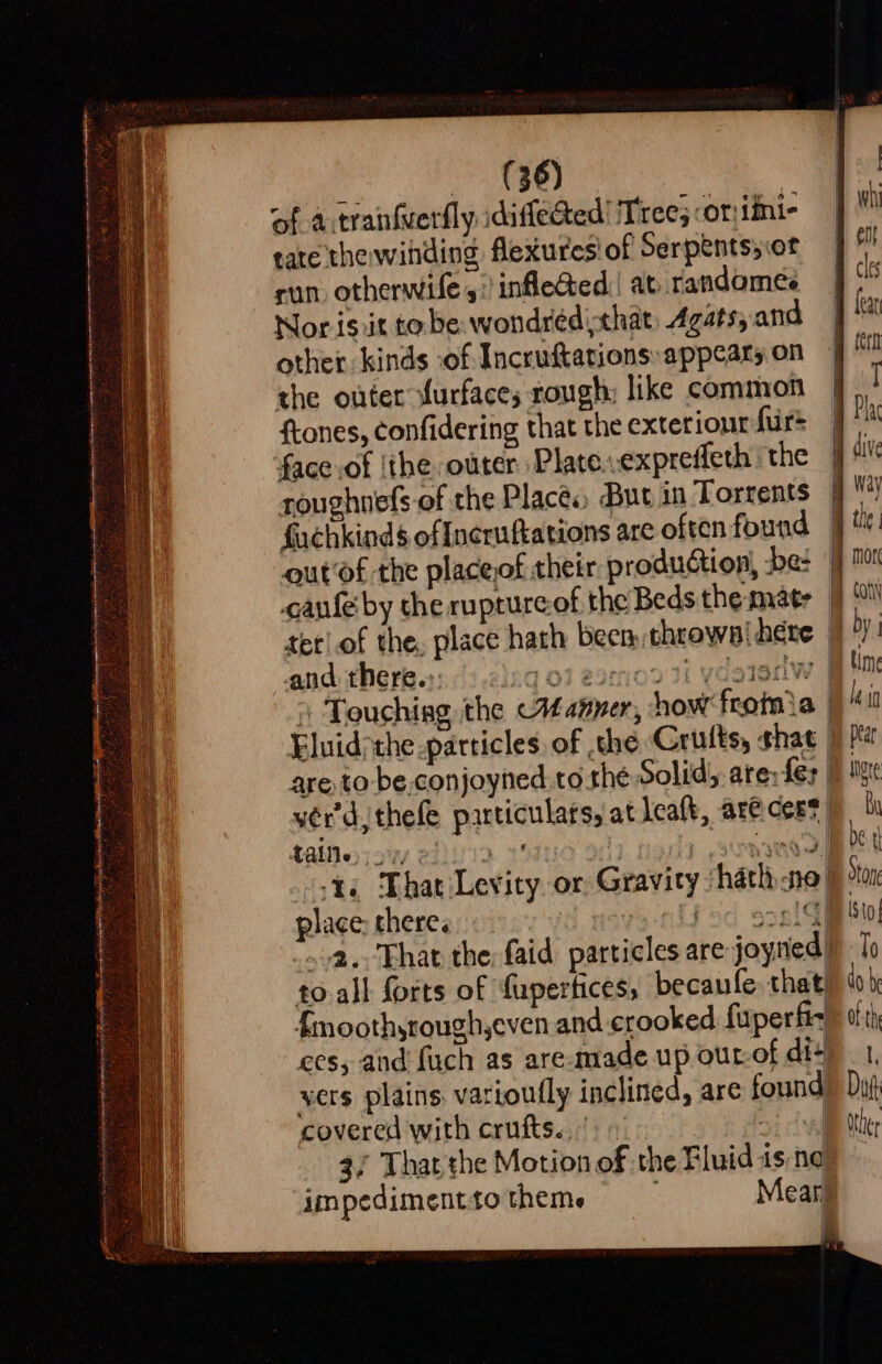 eles Saag ue Ay oe y Oc cet cn ace RE AE PLL EPI POR AA LETS Sar = Sete ie ; = SS: = “ cp Spt Da rc in nt AR ¥. . ij &gt; A, £ va ol Ve f . 36) | of a tranfuerfly idiffected! Tree; -or:iimi- tate thewihding flexures! of Serpents; \ot sun otherwifes: infleted. at rtandomeée Nor ist to be wondréed that Agatsy and other kinds ‘of Incruftations appears on the outer furfaces rough: like common ftones, confidering that the exterior fur face of |the outer Plate..expreffeth ‘the roughnefs of the Places, But in Torrents ‘out‘of the placeof their production, be: and there.:: 10 taine;siwy 22)!/12 place: chere. to all forts of fupertices, becaufe, that {moothyrough,even and crooked fuperfiz ces, and {uch as are.made up out-of di+ vers plains. varioufly inclined, are found covered with crufts.,)) iy 3/ Thar the Motion of the Fluid is ne