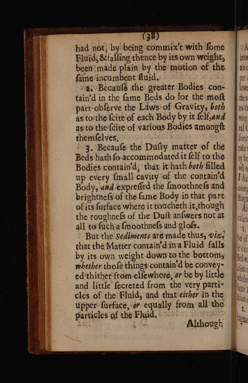 snide Tai ig ih Rn Pe ASE RIOD a SOO et ; “a f ~ 2 3 ian Aare le Ree one = ee ee ee ee a a had not; by being commtix’t with fome Fluid, &amp;falling thence by its own weight; been! made plain by the’ motion of the fame incumbent fluid. » ai Becaule the greater Bodies con- tain’d in the fame Beds do for the moft pact-obferve the Laws: of Gravity, both as toithe {cite of each Body by tt felf,and as to'the-{dite of various Bodies amongtt themfelveés, Aa 3 3. Becaufe the Dufiy matter of the Beds hath fo accommodated it felf to'the Bodies contain’d, that ithath both filled up every fmall cavity af the contain’d Body, wad expreffed the {moothnefs and brightnefs of the fame Body in that part of its furface where it toucheth it,though the roughnefs of the Duft anfwers not at all to fuch.a fmoothnefs and glofs. that the Matter cantain’d ina Fluid falls by its own weight down to the bottom, whether thofe things contain'd be convey~ ed‘thitherfrom-elfewhere, or be by little and little fecreted from the very parti- cles of the Fluid, and that ether in the upper: furface, or equally from all the particles of the Fluid. - | i | Although — Qo = Whe A 2,