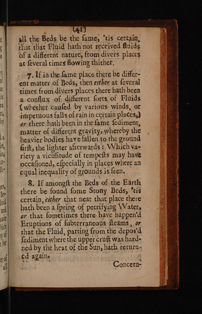 al that that Fluid hath not received fluids of a different nature, from divers places at feveral times owing thither, — 7 Tf in the fame place there be differ- ent matter.of Beds, then either at feveral times from-divers places there hath been a. conflux of different forts, of Fluids ( whether. ‘caufed by various: winds, or impetuous falls of rain in.certain places,) or there hath’been in the fame {ediment, matter of different gravity, whereby the heavier bodies have fallen to the ground firft, the lighter afterwards ¢. Which va- riety a viciflitude of tempefts may have occafioned, efpecially in places where an equal inequality of grounds is feen. 8. If amongft the Beds of the Earth there be found fome Stony Beds, “tis certain, esther that near that place there hath been a fpring of petrifying WVater, or that fometimes there have happen'd Eruptions of fubterraneous fteams ,. or that the Fluid, parting from the depos‘d fediment where the upper cruft was hard- ned by the heat of the Sun, hath return ~ Concern-