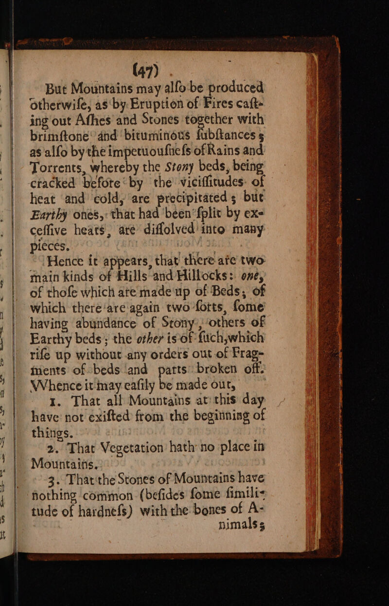 idl ‘. But Mountains may alfo:be produced otherwile, as by: Eruption of Fires caft- ing out Afhes and Stones together with brimftone’ and ‘bituminous fubftances 5 as 'alfo by the impetuoufiels of Rains and Torrents, whereby the Stony beds, being cracked befote‘by the vicifficudes: of heat and cold, are precipitated bue Earthy ones,: that had ‘been ‘fplit by exe ceffive heats, are diffolved into many pieces. bts OMI BLE) Hence it appears, that there ate two: main kinds of Hills and Hillocks:. one, of thofe which ate made'up of Beds, of which there‘are again two forts, fome having abundance of Stony, others of Earthy beds; the other is of fuch,which rife up without any orders out of Prag- ments of beds ‘and parts’ broken off. Whence it may eafily be made out, 1. That all Mountains at: this day have not exifted from the beginning of things. i 2. That Vegetation hath no place in Mountains. | ‘ , 3. That'the Stones of Mountains have tude of hardnefs) with the bones of A- . : nimalss