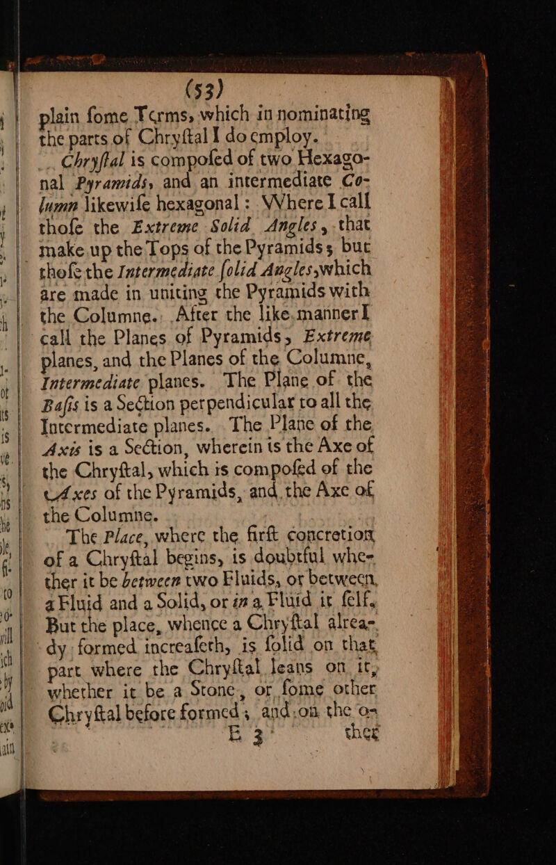 lain fome Forms, which in nominating the parts of Chryftal I do cmploy. _ Chryftal is compoled of two Hexago- nal Pyramids, and an intermediate Co- lumn \ikewife hexagonal : Where I call thofe the Extreme Solid. Angles, that thofe the Intermediate [olid Angles,which are made in uniting the Pyramids with the Columne.; After the like.manner I planes, and the Planes of the Columne, Bafis is a Section perpendicular to all the Intermediate planes. The Plane of the Axis is a Section, wherein ts the Axe of the Chryftal, which is compofed of the Axes of the Pyramids, and the Axe of the Columne. The Place, where the firft concretion of a Chryftal begins, is doubrful wher ther it be between two Fluids, or between, a Fluid and a Solid, or aa, Fluid ir felf, But the place, whence a Chryftal alrea- dy formed increafeth, is folid on that part where the Chryftal leans on. tr, whether it be a Stone, or fome other Chryftal before formed; and:on the as | 4 ) ie Aa ther