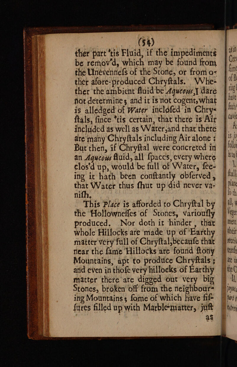 peers ote (54) | ther part “tis Fluid, if the impediments be remov’d, which may be found from the Ulnéventiefs of the Stone, or from o- ther afore-produced Chryftals.- Whe- ther the ambient fluid be Aqueous} dare flot determines and it is not cogent, what is alledged of Water inclofed in Chry« ftals, fince *tis certain, that there is Air included as well as Water,and that there dre many Chryftals including Air alone : But then, if Chryftal were concreted in an Aqueous fluid, all {paccs, every where clos‘d up, would be full of Water, fee- ing ic hath been conftantly obferved , Sak Water thus fhut up did never va- nifh, This Place is afforded to Chryftal by Stones, broken off from the neighbour= ing Mountains; fome of which have fil- fires filled up with Marbleniatter, juft as