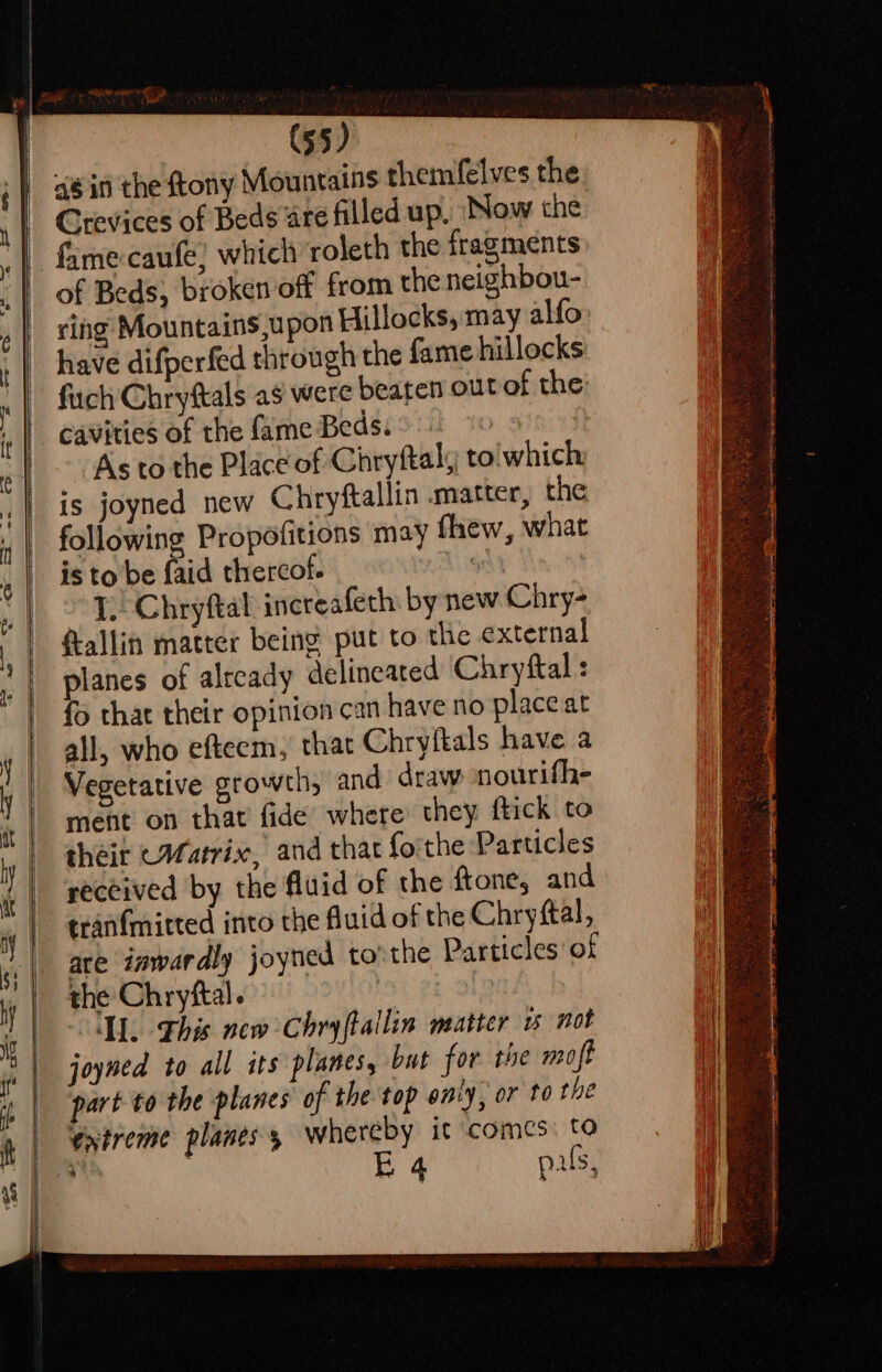 ees! (55) Crevices of Beds ate filled up, ‘Now the fume caufe; which roleth the fragments of Beds, broken off from the neighbou- ring Mountains,upon Hillocks, may alfo have difperfed through the fame hillocks fuch Chryftals as were beaten out of the cavities of the fame Beds. » | As to the Place of Chryftaly to'which: is joyned new Chryftallin .matter, the following Propofitions may thew, what is to be faid thercof. %% : I. Chryftal inereafeth: by new Chry- fallin matter being put to the external planes of already delineated Chryftal : {> that their opinion can have no place at all, who efteem, that Chryftals have a Vegetative growth, and draw nourifhe ment on that fide where they ftick to cheit (Matrix, and that forthe Particles received by the fluid of the ftone, and tranfmitted into the fluid of the Chrystal, are inwardly joyned to'the Particles of the Chryftal. fc A. This new Chryftallin matter w not joyned to all its planes, but for the moft part tothe planes of the top envy, or to the entreme planes 5 whereby it comes: to ; . EB 4 pals,