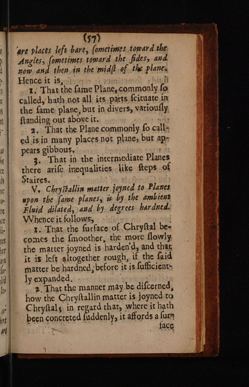 ‘ave places left bare, (ometimes toward the Angles, fometimes. toward the fides, and now and then,in the midft of the planes Hencé it isssloia ss 2) egenisar hink 1. That the fame Plane, commonly fo called, hath not all its parts. {cituate, in the fame plane, but in divers, varioufly ftanding out above it. ails --g,: That the Plane commonly fo call- ed isin many placesnot plane, but ap- pears gibbous, ay 3. That in. the intermediate Planes there arife. inequalities . like fteps of Staires. whith V.. Chrystallin matter joyned to. Planes upon the fame planes, i by the ambient Fluid dilated, and. by. degrees: hardned. Whence it follows, ready 1. That. the furface of Chryftal be comes the fmoother, the more flowly the matter joyned is harden‘d, and thag it is left altogether rough, if the faid matter be hardned before it is fufficient: ly expanded. | 2 That the manner may be difcerned, how the Chryftallin matter is joyned to Chryftals in regard that, where it hath been concreted {uddenly, it affords a furs ite J face