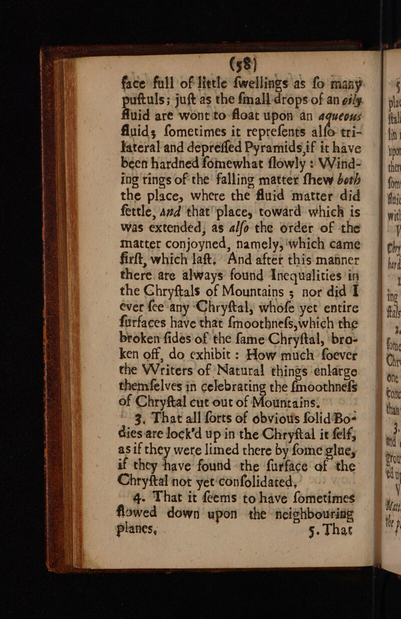 antes tesypnnteintineetmannepinemrtal tremor tite Re er REAM re ete fino Nee EE es FG te lyf) hs NE BSc aD al  , “| ss ee en ete ee SA, thar 2,5 ' 4 Deyiehne Ripaes eka wae A ea  eames 2S — Awa R EEE GE a Sn i I ene ee (58) Kateral and deprefled Pyramids .if it have been hardned fomewhat flowly : Wind- ing tings of the falling matter fhew doth the place, where the fluid ‘matter did fettle, avd that place, toward which is was extended, as alfo the order of the matter conjoyned, namely,‘which came firft, which laft, And after this matner there are always found Inequalities in the Ghryftals of Mountains ; nor did I ever fee any ‘Chryftal, whofe yet’ entire furfaces have that {moothnefs,which the broken fides of the fame Chryftal, bro- ken off, do exhibit : How much foever the Writers of Natural things enlarge themfelves in celebrating the fmoothnefs of Chryftal cut out of Mountains. * 3, That all forts of obviou's folidBo- dies are lock’d up in the Chryftal it elf; asif they were limed there by fome glue, if they have fourid the furface of the Chrystal not yet'confolidated, 4. That it feems to have fometimes flowed down upon the neighbouring