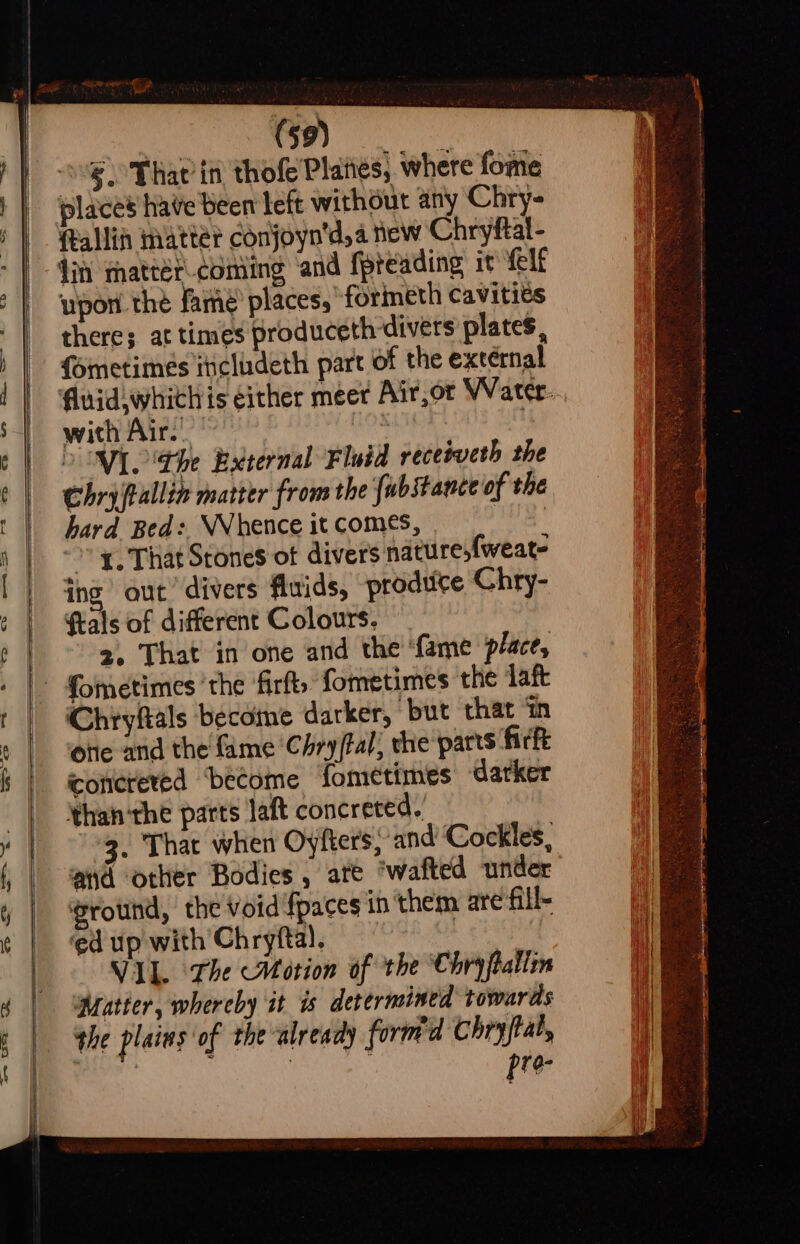 ————————— “ : ct glia places have been left without any Chry- (tallin natter Conjoyn'd,a new Chryftal- din matrét.coniing ‘and fpreading it {elf upon the famé’ places, “formeth cavitits there; at times produceth divers plates, ometimes iticludeth part of the external with Air. OOM the External Fluid receiveth the Chry fallin matter from the fubstance of the hard Bed: WWhence it comes, »” x. That Stones of divers nature,{weate ing out divers fluids, produce Chry- ftals of different Colours, ~ 2. That in one and the ‘fame place, ‘Chryftals become darker, but that ‘iin otie and the fame ‘Chry/tal; che parts firt conerered ‘become fometimes darker than ‘the parts laft concreted. 3. That when Oyfters,’ and Cockles, ad other Bodies , ate ‘wafted under ground, the void'fpaces in them are fill- ed up with Chryftal. VIL. The Motion of the Chryftalim Matter, whereby it is determined towards the plains of the already formd Chryftal, | | pre-