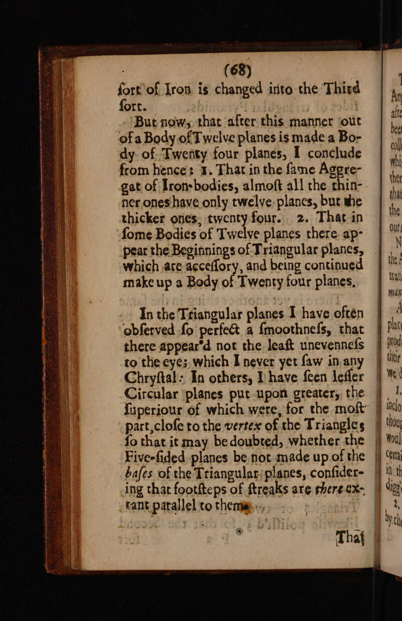 4 : Coon ncesitesomaaimelveriaimeary tent ten nmin sn Rt A ie Ter ii rt Nt R et L OEE PIO ae y OF. TUTE ‘y fdas i ee aS pi} Wie a Snead ‘ i y 5 2) we z d MANA ee EI Leh rgtey i) eek BPR Sena ehh: eae aE ae es ' (68) oe of Iron is changed into the Thitd gat of Iron-bodies, almoft all the thin- ner ones have only twelve. plancs, but she thicker ones, twenty four. 2. That in fome Bodies of Twelve planes there ap- pear the Beginnings of Triangular planes, which are acceffory, and being continued make up a Body of Twenty four planes, In the Triangular planes I have often obferved fo perfect a {moothnefs, that there appear’d not the leaft unevennefs to the eyes, which I never yet faw in any Chryftal: In others, I have {cen lefler part,clofe to the vertex of the Triangles fo that it may bedoubted, whether the bafes of the Triangular/planes, confider- tant patallel to thera .., i