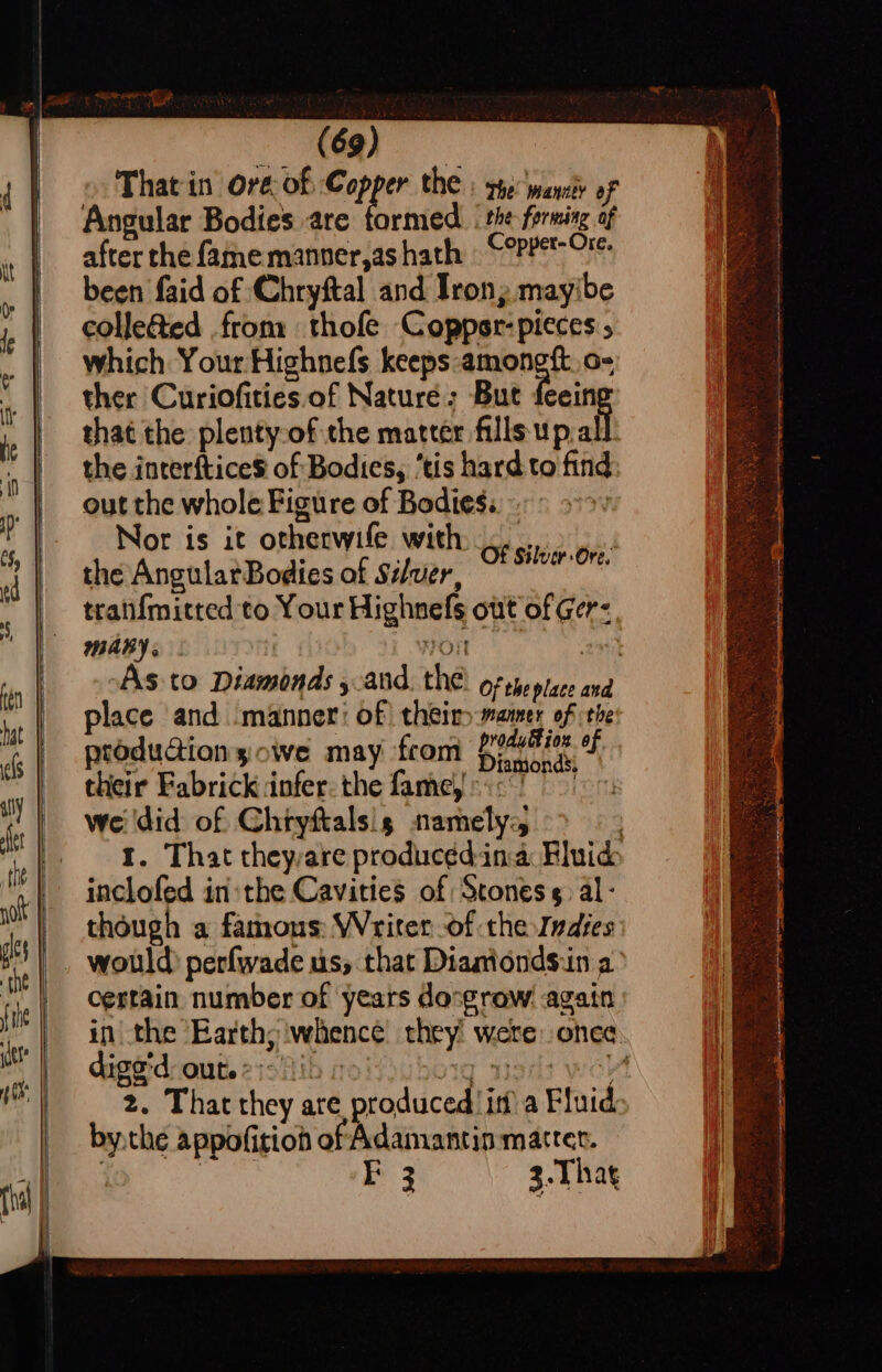 That in ore of Copper the : rye: want of Angular Bodies are formed . the forming of after the fame manner,as hath | ©°PPet-O'- been faid of Chryftal and Irony mayibe colleted from thofe Coppsr-pieces 5 which Your Highnefs keeps amongft. o- ther Curiofities of Nature: But feein that the plenty ofthe matter fills up.al the interftice$ of Bodies, ‘tis hard to find out the whole Figure of Bodies.» Nor is it otherwife with... the AngularBodies of Séver, tranf{mitted to Your Highnefs out of Ger: MARY HON Of Silver Ore. place and manner: of) theiry-mamer of the produaionsowe may from pont ies. of their Fabrickdinfer:the famejooc we did of Chryftalsis namely; inclofed inthe Cavities of Stones. al- though a famous: Writer of the Indies certain number of years dosgrow: again in the Earth; | dige’d: out. 2:15» 1 i: 2. That they are produced it? a Fluid bythe appofition of Adamantin matter. | ik FE 3 3.Thag