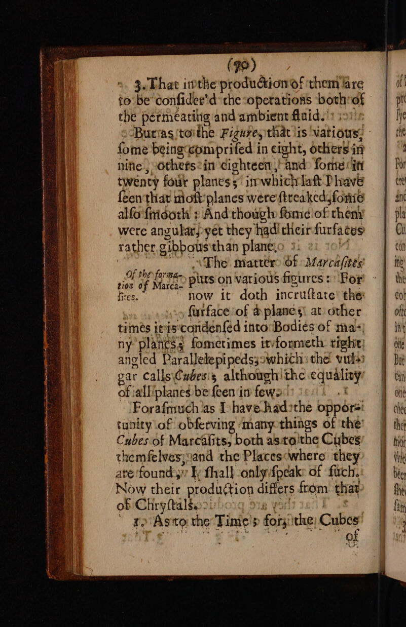 (98) 3. That ithe production of them lare the permeatitig and ambient fluid.’ isis fome beingcomprifed in eight, others in nine, othefsein cighteen,' and: forte it twenty four planess irpwhichrlaft Phave feen that moft' planes were ftreaked, foie alfo firidoth + And thougt» fome of theny were angular; yet they had’ cheirfurfaces rather, gibbous'than planevo 3 OV Os The matters Of Marcafites fe eee ow it doth incruftate’ the: | furface of &amp; planes! at other timés inis‘conden{ed into Bodies of ma- ny planes; fometimes itvfonmeth tight! angled Parallelepipedssswhith ithe vuls gar Calls\Cudesis although the equality’ of :allplanes be {een in few: 3 Forafmuch ‘as I-have.hadsthe oppors: tunity of obferving many things of the: Cubesof Marcalits, both asto'the Cubes themfelves;vand the Places:where they ate founds” ly thall only fpeak: of fuch. Now their produ¢tion differs from that. of Chryftalsao&gt;) Sig yor? weil wf 7 a. Asto the Tinte'p forgiithe; Cubes: eg eee ee ee *