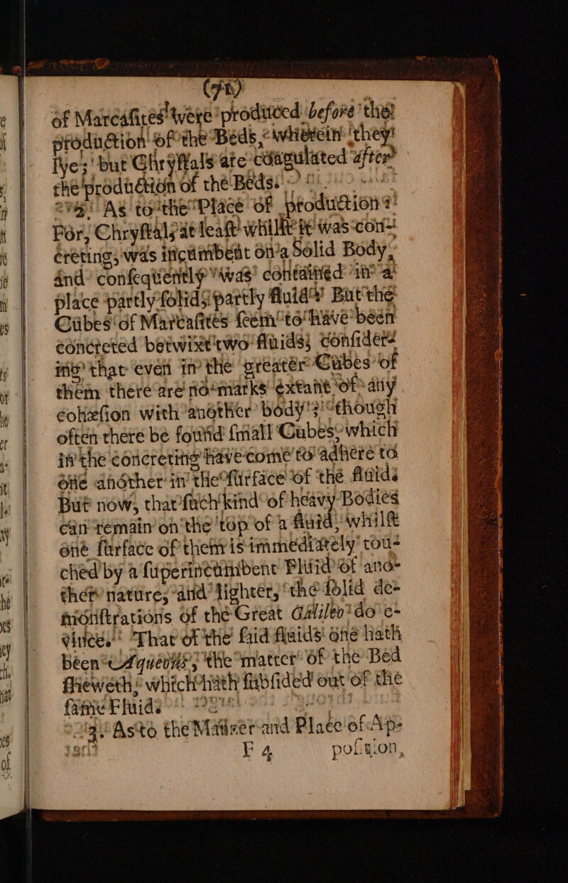 af Mareatired' were produtced: before the! production ofthe Beds e whierein: ‘they! ive;' but Ghryftals ate cdagulited after? che'prodi dion of the Beds? 0) 20 oi! Ag touthe™Placé ‘of prodution®: For, Chryftalyat leat WHIRE 8 was ‘con ereting, was ificumbent dit’a Solid Body; And? confeqtientl was contained if? a! place partlyfolids partly Auta’ But'the’ Giibes'of Maveagtes (een to have been eondicted betwixtwo' fluids} confiders MO thar even in’ the greater Cubes’ of cokefion with another’ body's!“though often there be foutid {mall Gabes’ which ifvthe éoucreting have come to’ adhiere ta Otle dhdther in’ tHeMirface OF the fitids But now, tharfuch’kind’ of heavy Bodies ca remain onthe 'tép of a fluid; whilt ene firface of thenris immediately’ tou- ched by a fiperinetinibene Plt Td Of ana- chem natitre; “aiid Lighter, ‘the folid de- midiiftrations of the Great Galileo do’ e- gitees! Thar of the’ faid fluids’ one hath been *eAquenns, the matter’ 6f the Bed faeweth ’ which*hath fablided out of the fafie Fluids’: 472 guOTa1. 2g Aste the Matser-and Place'of Ap: EF 4 poft.on,