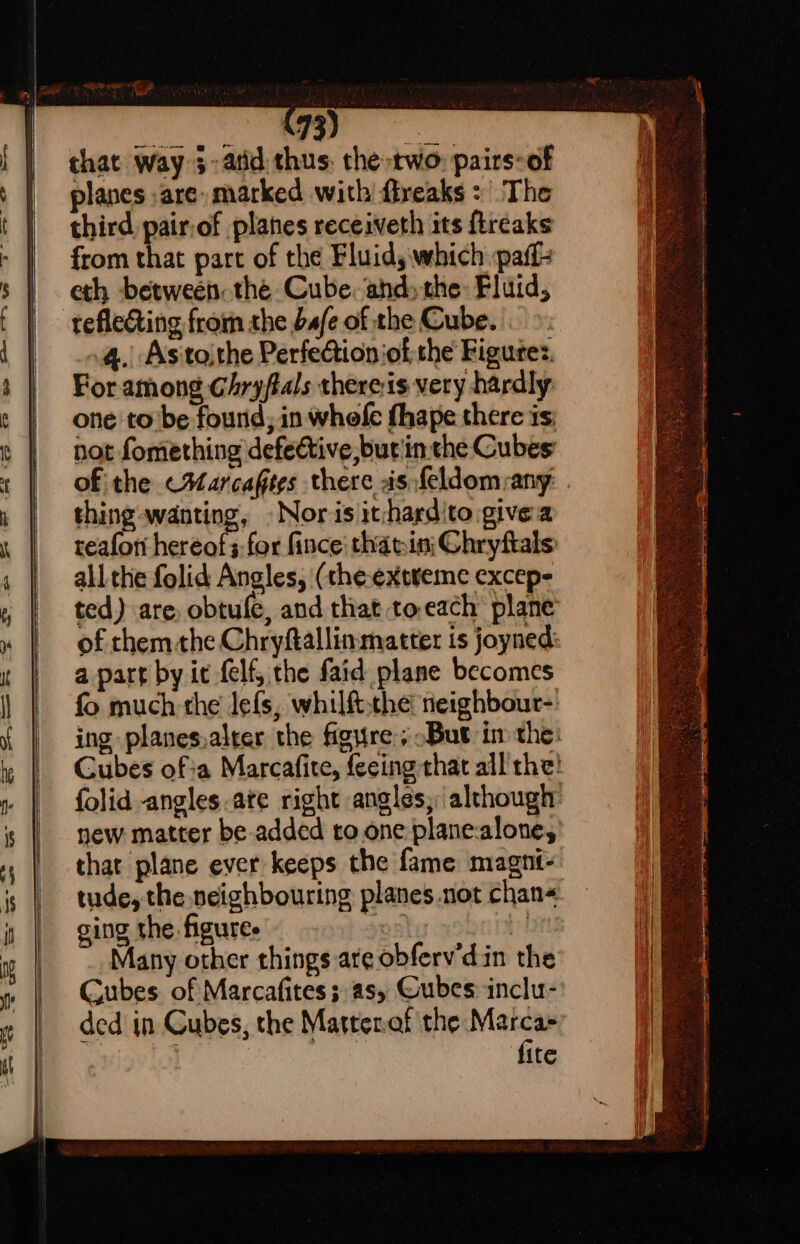 that Way 3- atid thus: the two: pairs-of planes are marked with freaks: The third pair,of planes receiveth its ftreaks from that part of the Fluids which paff- eth between the Cube. and» the: Fluid, tefleting from the bafe of the Cube. . 4. Astoithe Perfection ofthe Figures. For among Chryftals thereis very hardly: one to’be found; in whofe fhape there is not fomething defective, but'in the Cubes of the &lt;Marcaftes there as feldom:any: thing wanting, » Nor is it-hardito give a reafori hereof;-for fince that.ini Chryftals: all the folid Angles, (theextreme excep- ted) are, obtule, and that to.each’ plane’ of them the Chryftallinmatter is joyned a part by it felf, the faid plane becomes fo much the lefs, whilft-the neighbour- ing planes.alrer the figure; But im the: Gubes ofa Marcafite, feeing that all’ the! folid angles ate right angles; although: new matter be added to.one plane-alone, that plane ever keeps the fame magnt- tude, the neighbouring planes not chan ging the. figures 05) i Many other things are obfervdin the Gubes of Marcafites; as, Gubes inclu- ded’ in Cubes, the Martenat the Mahe | ite