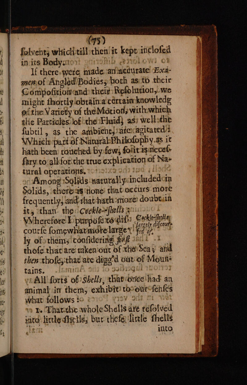 Be nage -¢ . (me (73) folvehtj whicl)till then! it kept itclofed in its Body: ‘ Monio -es7olowi 03 If there. were, made. :atllacdurate Exa- smemof Angled\Bodiess both as: to their Gompofivionand: their: Refolution, we might fhortlyobtain-a' certain knowledg of the Variety of the Motion, withwhich the Particles: lof the Fluid} as: wellothe fubtil, as the amibichrj/atexagicared : Whiele part of Narural:Philofoph y.as it hath been: touched by few) fotitasneced- fary to-alkfor'che true explication of Na» tural operations, 108 io)x9 90) Tae ett i « Among Solids ‘naturallysincludedcin Solids, there:as tone’ that occurs more frequently, and chat hark more! doubt.in it, than the: Cockle-Hfhells goin ° Wherefore bipurpofitodit Cokie t oc largely di{cour= courfe fomewhatmotelargey! fd o7, °° ly of sthemy!confidering fivfl 50% -* thofe that are! taken'out of xhe’Sea y ahd then thofs;that ate dige’d out'of Mous+ Cains. -{nmaind, S11) 40 pk 2NO1793 “All forts of Shells, thatvonce had an animal in therm, exhibit! tooourcfen{es what follows :o ‘ SV Oe MEW 9 e Thareehe whole Shells are tefolved MICO, litthe dictls; but the fe ‘little fheilé hit into hab BBS aA Be ; z wie