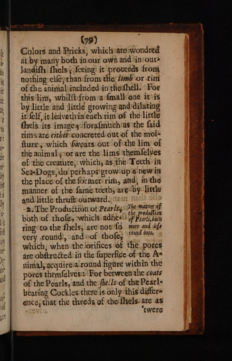 je Colors and Pricks) which»ate wondred at by many both in our own and ‘in:ours landifh. fhels;jfeeing! it proceeds from nothing elféythan:from the! dm or tim of the antmaluncluded én thefhell. ° For this‘lim, whilft¢rom ‘a fmalli one itis by litele and Jittle growing anddilating it {elf ic ledvethin'each rim of the little thels. its images foraf{much*as ‘the faid rims are eithercconcreted out-of the moi- fture:; which fweats out’ ofthe lim’ of the animal sxor are the lims ‘themfelves of the creature,! which, asithe Teeth: in Sea-Dogs, ido! perhaps’grow-up‘a new in very round!, and cof thofe, 10uNA Outs. which; when the lorifices ‘of thepores are'obftruated:in the fuperfice-of the A- simal, acquireia round figure within the pores themfelvesi:' For between the coats of the Pearls, and the: fhe//s of the Pearl- bearing Cockles there is only ‘this differ ence; that the threds of the:{ligls- are as =) twere
