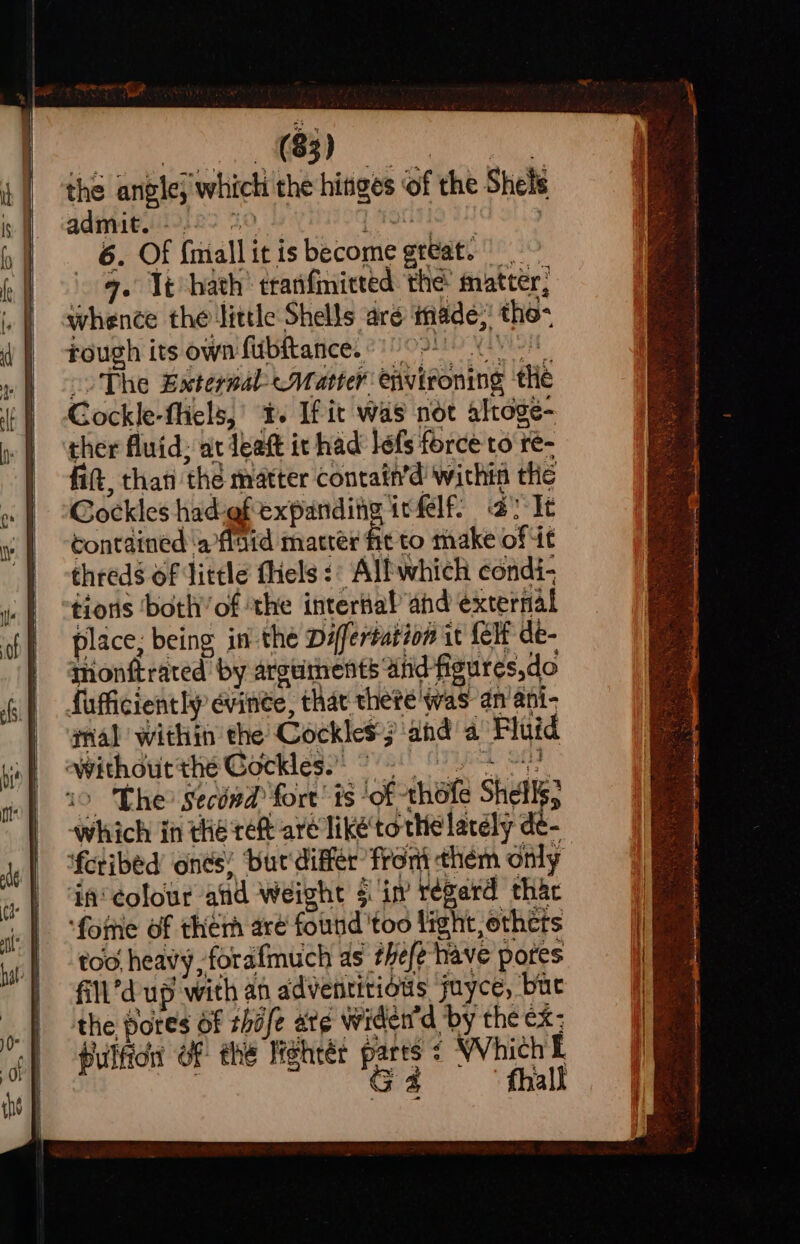 the ane; ‘which the hinges of the Shels admit. -.- 6. Of (niall it is Bicone grat. ie . Té hath’ tranfmitted ‘the’ matter; whence the ‘little Shells are inade, the: rough its own fubftance. «02! The External Matter eitieoning thé Cockle-fliels,’ t. If it was not altoge- ther fluid; at leaft it had’ lefs force to re- fit, than the matter Contain’d' withia tlic Cockles had-ef expanding ivfelf: alt contained ‘a flaid matter fit to make of it threds of little fliels :: Alfwhich condi- tons ‘both’ of the intertal ahd éxcernal place; being in the Differtation i it {elf dé- thonftrated by arguments and figures,do fufficiently evinee, that thete was an’ ani- rial within the Cockles; 3 and a Fluid without thé Gockles. &gt; - The Second: fort’ fs - ‘of - thet Shells} which i in the ref are liké'tothe lacély de- ‘feribed ones’ buc'différ fron them only in colour atid weight § in régard thac ‘fottie of ther aré found 'too light, othets too. heavy, forafmuch as theft have pores fill*d ‘up with an adventitious juyce, bue the pores of shafe ate widend by the ex: pulfidn OF the Hehtér pares ¢ Which i G4 fhall