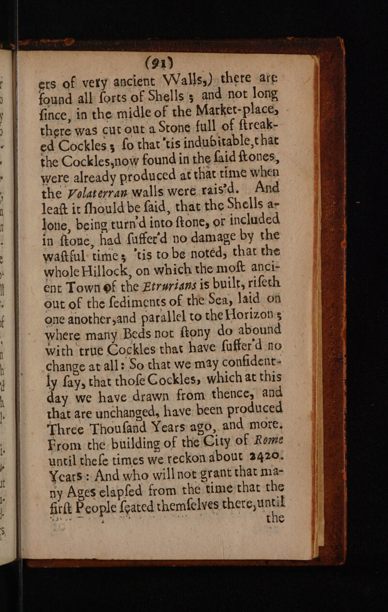 (91) ets of vety ancient Walls,) there are found all forts of Shells 5 and not long fince, in the midle of the Market-place, there was cut out a Stone full of ftreak- ed Cockless fo that tis indubitable,t hat the Cockles,now found in the faid ftones, were already produced at that time when va y the Volaterran walls were raisd. And leaft it fhould be faid, that the Shells ae lone, being turn’d into {tone, or included in ftone. had fuffer'd no damage by the 3 Three Thoufand Years ago, and more. From the building of the City of Rome until thefe times we reckon about 2429. Years: And who willnot grant that ma- ny Ages elapfed from the time that the th