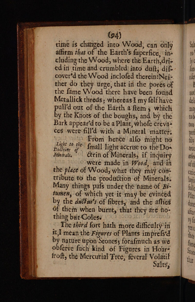 ae eT . eat ett tne eee sae : (94) time is changed into Wood, can only affirm that of the Earth's fuperfice, in ces werefill'd with a Mineral matter: ) From hente alfo might no {mall light accrive to the Dos ctrin of Minerals, if inquiry were made in’ Wood, andin the plate of Wood; what they may coi ttibute to the prodwaion of Minerals: Many things pafs under thé name of Bi- tumen, of which yet'it ‘may be évinced by the dut#ws's of fibtesy and the afhies Of them when burnt, that they are ho- thing but Coles. phe. J oda Saabs Sid The third fort hath more difficulty in st,l mean the Figures of Plants imprefs’d y hature upon Stones; forafmuch as we obferve fuch kind Of Figures in Hoar- froft, thé Mercurial Free, féveral Volatil | Ce Lt 0) 2. Sy ree &gt; Doctrine of Minerals.