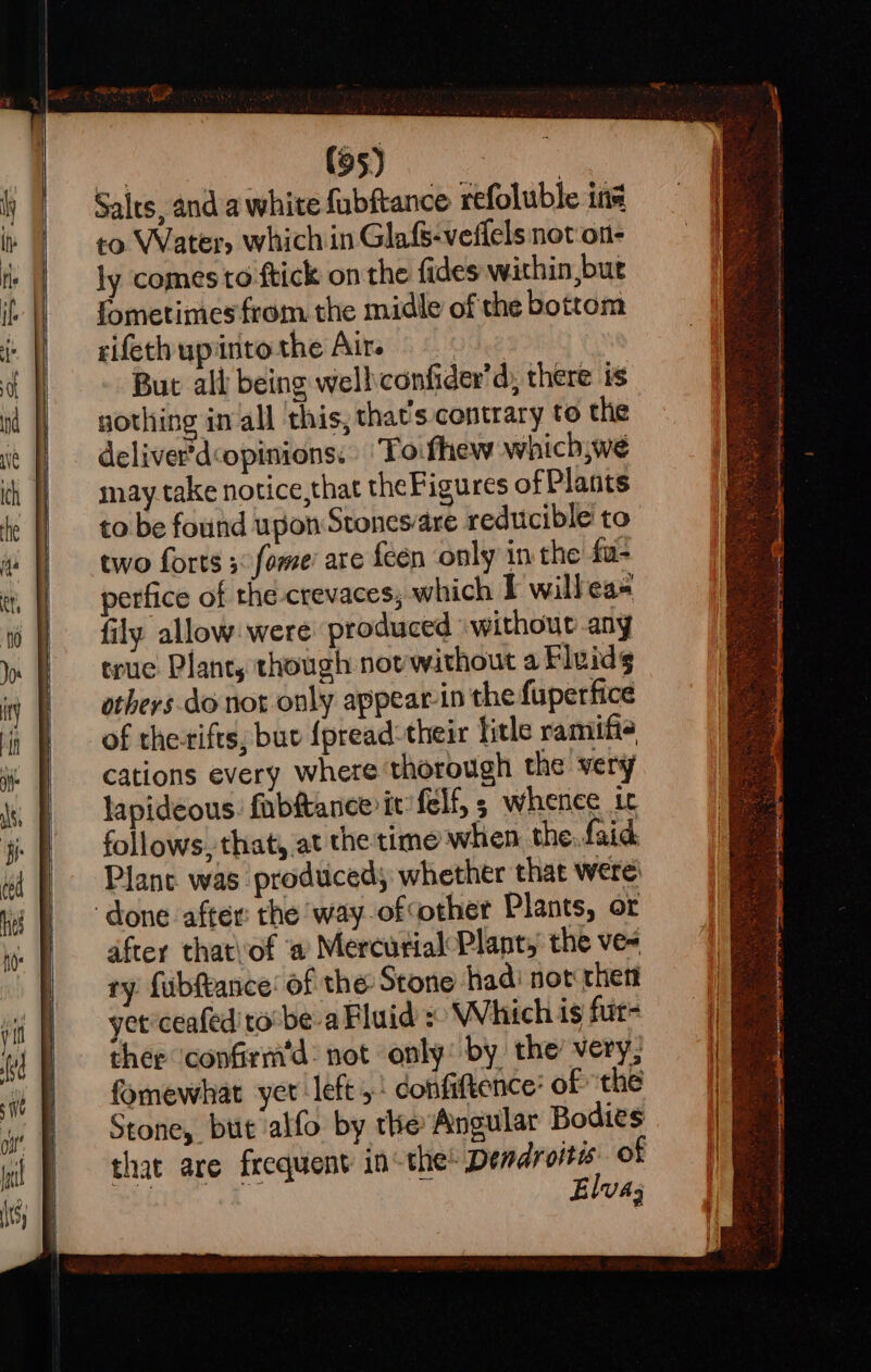 Salts, and a white fubftance refoluble ins to Water, which in Glafs-veilels not on- ly comes to ftick on the fides within,bur fometimes from. the midle of the bottom rifeth upinto the Air. But all being well confider’d, there is gothing in all this, that's contrary to the deliver'dopinions: ‘Toifhew which,we may take notice,that theFigures of Plants to be found upon Stonesare reducible to two forts 3 fome’ are {een only in the fu- perfice of the crevaces; which I willeas fily allow: were: produced without any true Plant, though novwithout a Fluidg others.do not only appearin the fuperfice of theifts, buv {pread:their litle ramifie cations every where thorough the very lapideous. fab&amp;tance it felf, 5 whence it follows, that, at the time when the..faid Plane. was prodticed whether that were: after that'of a Mercurial Plant, the ve- ry fubfance’ of the Stone hadi not then yet ceafed to: be-a Fluid : Which is fur- ther ‘confirm'd: not only: by the’ very; fomewhat yer left 5: confiftence’ of the Stone, bu alfo by the Angular Bodies that are frequent in the Dendroitis. of Hy: ok ° Elva;