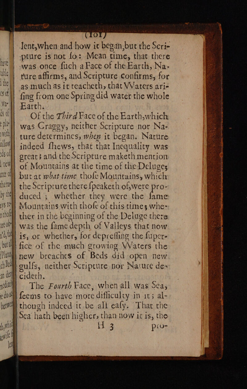 | Jent,when and how it began,but the Scri- |} -pture is not fo: Mean time, that there ite | Was once fuch a Face of the Earth, Na- Oe ture affirms, and Scripture confirms, for ‘tte |) ag much as it reacheth, that Waters ari- (sof fing from one Spring did water the whole Wr’) Earth. ee wy Of the Third Face of the Earth,which ‘pil was Graggy, neither Scripture nor Na- with ollowy) ds Ol | pew ret OF rhe tu by is | ture determines, when it began. Narure indeed fhews, that that Inequality was greats and the Scripture maketh mention of Mountains at the time of the Deluges butat what time thofe Mountains, which the Scripture there {peaketh of,were pro- duced ; whether they were the ai NSH Mountains with thofe of this times whe- itt) ther in che beginning of the Deluge there 0) was the fame depth of Valleys that now A is, or whether, for deprefling the fuper- ‘but fice of the much growtog Waters the Dat) new breaches of Beds did open new vis culfs, neither Scripture nor Nature des n Gi) cidech. ycdith | The Fourth Face, when all was Sea, edo feems to have more difliculty in it; al- bet) though indeed it.be all eafy. That the ‘Pi Sca hath been higher, than now it is, the i. jaa pro- operas pe ney ee Se ean i plac sts =