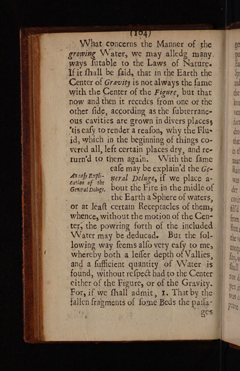 ee “2 . = = 3 sated os Sete son aieiiecsinhespeanedipepenincsemeyylotermamentngs net sec Tag RI re Se cert S iyi t EH T LIA RI 8 a sulin J x PRP % 5 the HE, ? 7, rity [hte &amp; ~ 7 “. = ire ¥ . “¥ — ne ered Se = : [O4 ~ What concerns the Manner of the ways futable to the Laws of Nature. ous cavities are grown in divers placess tis eafy torender a reafon, why the Flus id, which in the beginning of things co- vered all, left certain places dry, and re- turn’d to them again. WVith the fame | __eafe may be explain’d the Ge- phi if teh neral Deluge, if we place a- General Deluge, bout the Fire in the midle of the Earth a Sphere of waters, or at leaft certain Receptacles of them, whence, without the motion of the Cen- Water may be deduced. But the fol- lowing way feems alfo very eafy to me, whereby both a lefler depth of Vallies, and a fufficient quantity, of VVater is found, without refpect had to the Center either of the Figure, or of the Gravity. For, if we fhall admit, 1. That by the fallen fragments of fome Beds the paiia- 7 | ges