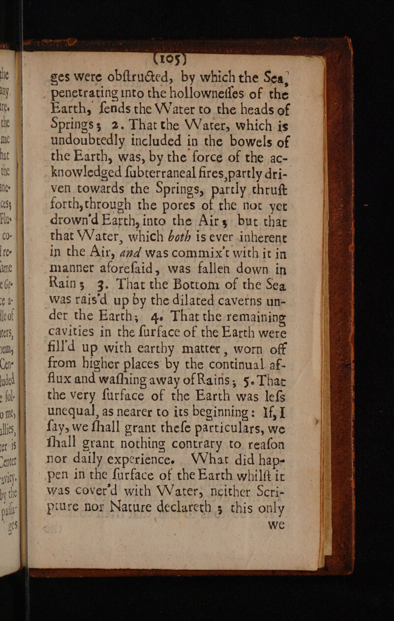 ges were ob{trudted, by which the Sea, penetrating into the hollowneffes of the Earth, fends the Water to the heads of Springs; 2. That the Water, which is undoubtedly included in the bowels of the Earth, was, by the force of the ac- knowledged fubterraneal fires partly dri- ven towards the Springs, partly chrutt forth,through the pores of the not yet drown'd Barth, into the Airs but that that Water, which doth is ever inherent in the Air, avd was commix’t with it in manner aforefaid, was fallen down in Rains 3. That the Bottom of the Sea was raisd up by the dilated caverns un- cavities in the furface of the Earth were fill'd up with earthy matter, worn off from higher places’ by the continual af- flux and wafhing away of Rains, 5. Tha the very furface of the Earth was lefs unequal, as nearer to its beginning: If, I fay, we fhall grant thefe particulars, we fhall grant nothing contrary to reafon nor daily experience. WVhat did hap- pen in the furface of the Earth whilft ir was coverd with Water, neither Scri- pture nor Nature declareth 5 this only we =F : : . PROS EA Wea ES My Bi hee tee oRNLN ne UA shy) -4e ae ~ 2 ; SR eet ca SESE EO, Seatiihy Sees es Piet fae em eC Pane g a Se ca 7 : ; ‘ .%. on. Pgs Ve - eA te ae eee 3 = 4 navy 2 sanitaire ge en atin cpt neem on an ee eg St eI mmc pec aia aat me i : x ,