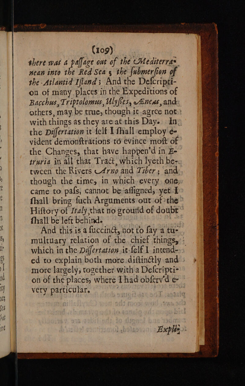 wean into the Red Sea 5 the {ubmerfion of the -Atlantid Ifland; And the Defcripti- on of many places in the Expeditions of Bacchus, Triptolomus, Uly(Ses, Aneas, and the Differtation it {elf 1 fhall employ e- vident demonftrations té evince moft of came to pafs, cannot be-affigneds: yet I fhall be left behind. : which in the Défertationit-felf 1 intend- more largely, together with a Defcripti- very particular,