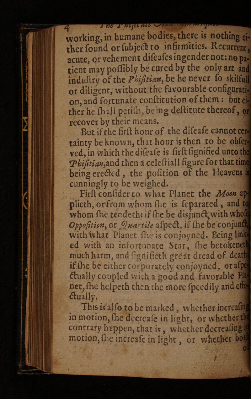 ther found or fubjecfli to infirniities. Recurrent, acute, or vehement difeafes ingender not: no pa' tient may poflibly be cared by the only art am induftryofthe P//?>?rM»,behenever fo skilful) or diligent, without the favourable configurati on, and fortunate conflitution of them; but ei therhe fhall periGi, being deftitute thereof, o, recover by their means. But if the firfl: hour of the difeafe cannot ccr tainty be known, that hour is then to be obfer ved, in which the difeafe is firfl; fignified unto th and then a celefliall figure for that tim being ereded, the pofition of the Heavens i cunningly to be weighed. Firft confider to what Planet the A4ooft ap plieth, or from whom fl^.e is feparated, and t whom fhe tendeth: if (he be disjund^with who Oppojitiony or ^uanile afped, if fhe be conjuni with what Planet fhe is conjoyned. Being lin| ed with an infortunate Star, flie betokene' muchharm, and figrtifieth great dread of dea if fhe be either corporately conjoyned, oraf[. d:uajly coupled with.a good and favorable Pli net, fhe helpeth then the more fpeedily andefh flually. This is'alfo to be marked, whether increafi in motion,(he decreafe in light, or vvhether| contrary hrppen, that is, whether decrealing^ motion,fhe increafe in light, or whether
