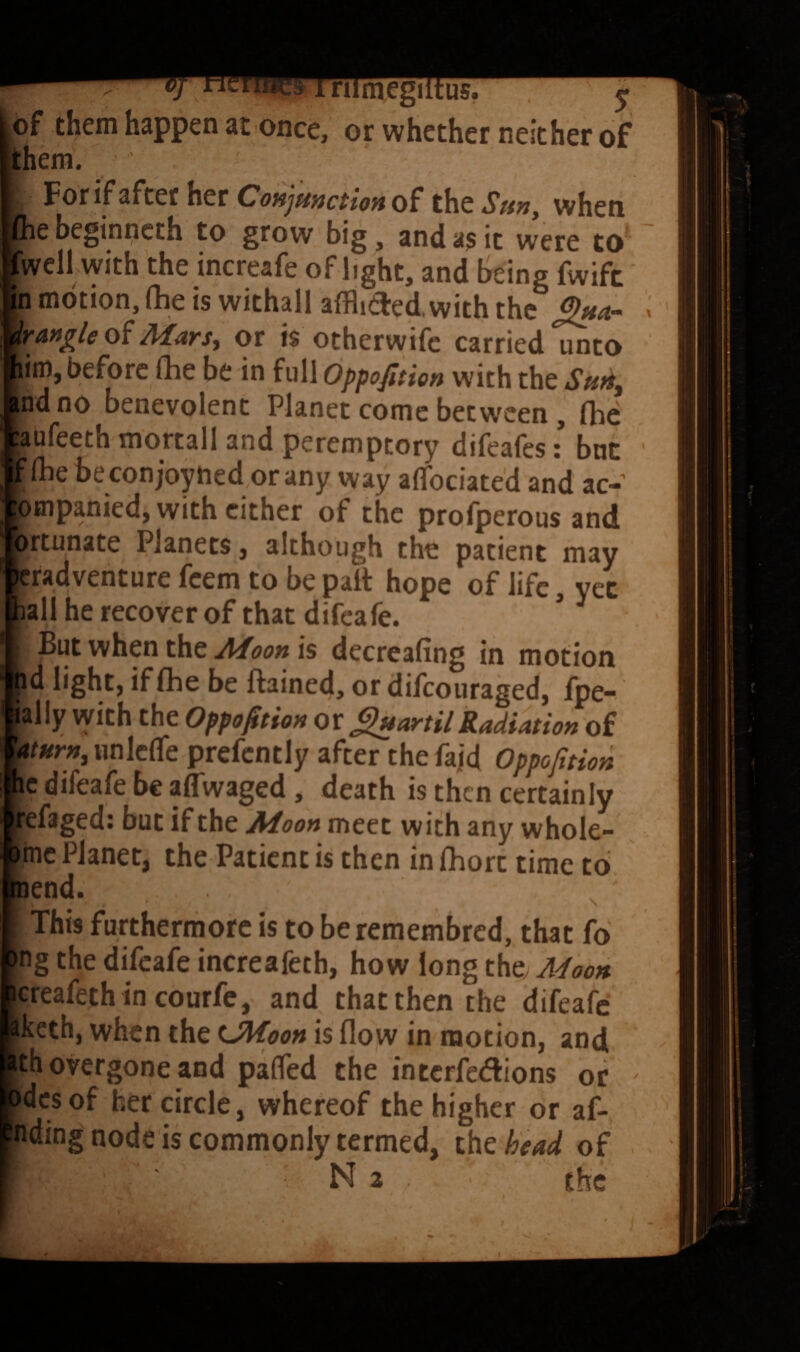 - 1 nimegiitus. J of them happen at once, or whether neither of them. For if after her CoHjiinctionoi the Suny when file beginncth to grow big, and a? it were to fwell with the increafe oflight, and being fwifc in motion, fhe is withall afflitFed, with the « Mars, or is otherwife carried unto him, before (he be in full Oppofition with the Suii, Ind no benevolent Planet come between, (he bufeeth mortall and peremptory difeafes :* but tt(he beconjoyhed orany way aflfociated and ac- lompanied, with cither of the profperous and prtunate Planets, although the patient may jeradventure feem to be palt hope of life, yec pall he recover of that difeafe. I But when the is decreafing in motion pd light, if (he be ftained, or difeouraged, fpe- aally vyith the Oppofition Ot^artilRadiation of Uturn, iinlc(re prefcntly after the faid Oppofition he difeafe be alTwaged, death is then certainly hefaged: but if the Aioon meet with any whole- bme Planet, the Patient is then in fhort time to pend. This furthermore is to be remembred, that fo fng the difeafe increafeth, how long the; A^ioon jereafeth in courfe, and that then the difeafe Bkcth, when the UMpon is flow in motion, and Ith overgone and palTed the interfc^flions or ^ pdesof her circle, whereof the higher or af- pding node is commonly termed, the head of • N 2 the