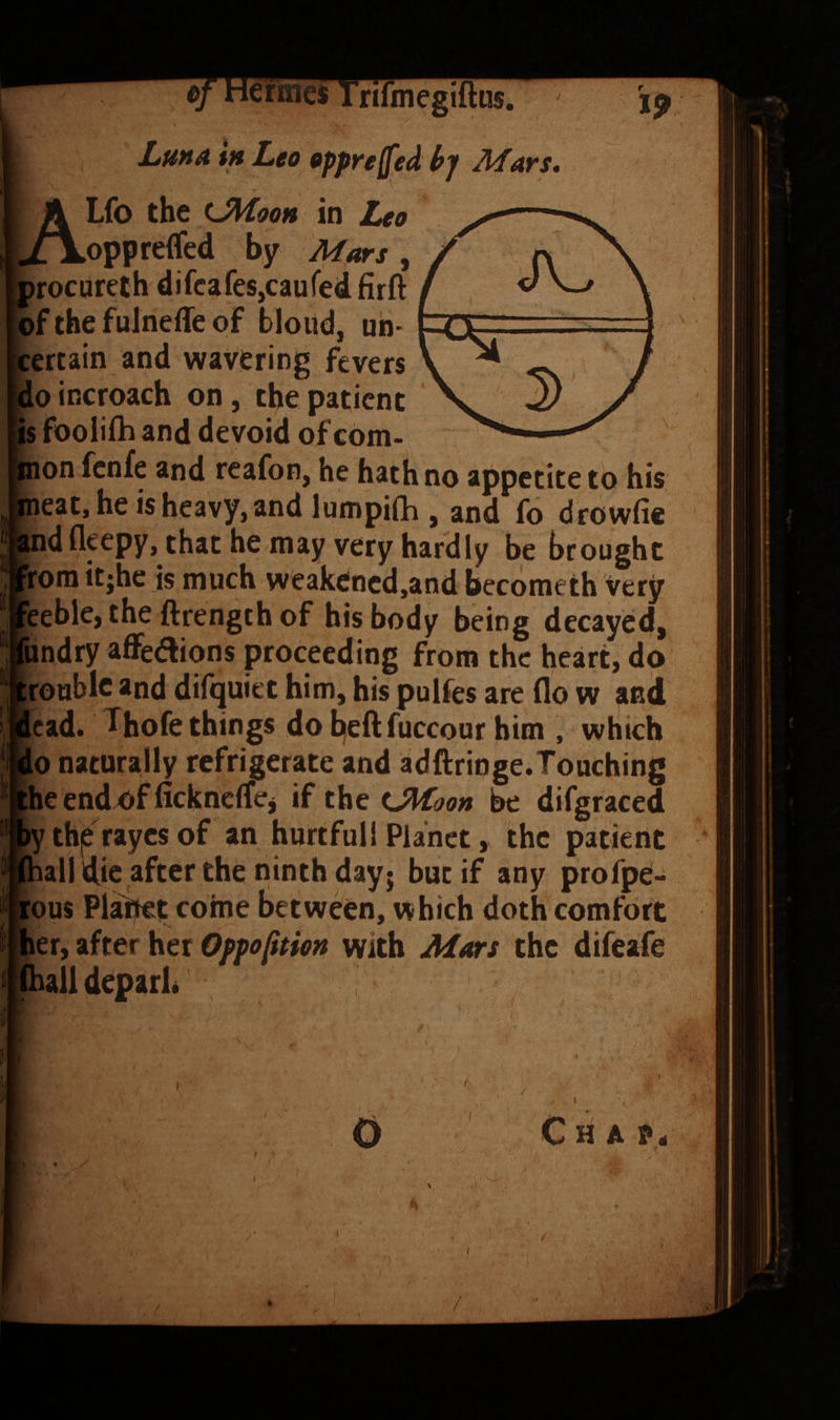 ierineiE Trifmegiftus. Luha tft Leo opprejfied bp Afars. Lfo the UHooh in Leo .oppreflfed by Mars, irocoreth difcafes,caufed firft *bf the fuJneife of blond, uh> certain and wavering fevers doincroach on, the patient [is fooliih and devoid of com- ion fenfe and reafon, he hath no appetite to his ieat,heisheavy,and lumpi(h , and fo drowfic [nd fleepy, that he may very hardly be brought Jrora itjhe is much weakened,and beedmeth very :eeble, the ftrength of his body being decayed, (iindry aflFeaions proceeding from the heart, do “;roublc and difquiet him, his pulfes are flo w anil lead. Thofe things do b,efl;fuccour him , which io naturally refrigerate and adftringe.Touching :he endx>f ficknclTej if the tJPtoon be difgraced •y th|e rayes of an hurtful! Planet, the patient hall die after the ninth day; but if any profpe- :ous Placet come between, which doth comfort ler, after her Oppofitien with Mars the difeafe [(halldeparb , I Chap* /