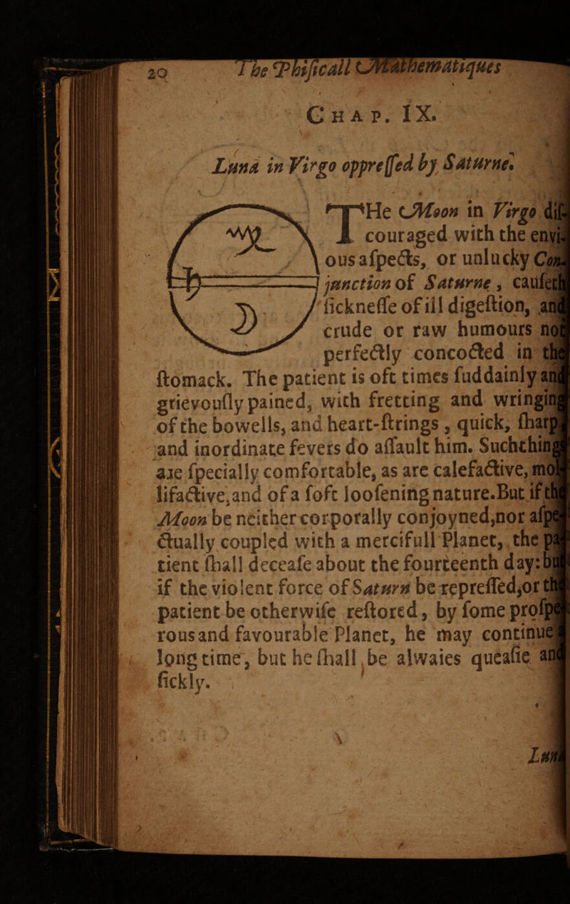 ^emattqties G H A p. IX. Ltitid in Vi^go oppreffifd hf SAtHrnet THe lMooh couraged with the envi¬ ous afpe(?ls, or unlucky Cot^ j junction of Saturne, cailletj ’ lickneffe of ill digeftion, .ani crude or raw humours no] perfedlly concofled in tl ftomack. The patient is oft times fuddainly an grievoufly pained, with fretting and wringr of the bowelis, and heart-ftrings, quick, (har and inordinate fevers do affault him. Suchchin aae fpecially comfortable, as arc calefadlive, m lifadive,and of a foft loofeningnature.But if t Moon be neither corporally con joyned,nor afp finally coupled with a mercifull Planet, the p tient (hall deceafe about the fourteenth day:b if the violent force of Saturn be reprefled,or t patient be other wife reftored, byfomeprofi rous and favourable Planet, he may continue^ longtime, butheftiall.be aivvaies queafie an fickly. ' Im