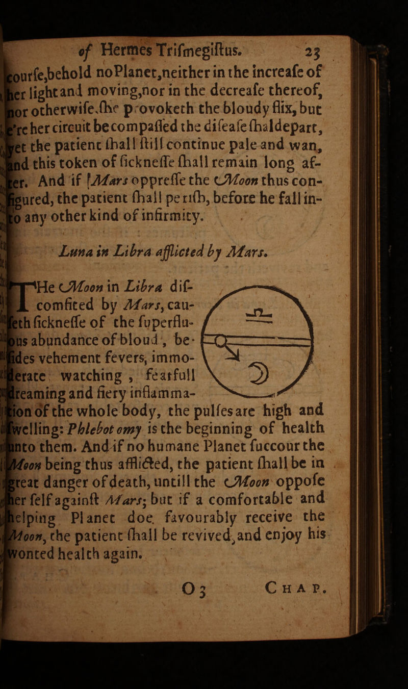 [ourfcjbehold noPlanct,neither in the increafe of icr lightand moving,nor in the decreafe thereof, lor otherwife,fhe provoketh the bloudy Bix, but ’rc her circuit be compafl'ed the difeafe fhaldepart, ret the patient ihall ftillcontinue pale and wan, tnd this token of ficknefle lliall remain long af- |cr. And if \A^ars oppreflfe the ^JMoon thus con- igured, the patient fhal! pe n(b, before he fallm- ;o any other kind of infirmity. I Lma in Libra affiicted by JHars, i 'He LMoon in Libra diC- comficed by Marsy cau- [ethficknelfe of thefuperflu- lus abundance of bloud ', be- ides vehement fevers, immo- leratc watching , featfull Ireaming and fiery inflamma- ionof the whole body, the pulfesare high and Phlebot omy is the beginning of health nto them. And if no humane Planet fuccour the , oon being thus afflidled, the patient (hall be in , teat danger of death, untill the iJHoon oppofc erfelfagainft Aiars'^hnt if a comfortable and Iping Planet doe. favourably receive the oen^ the patient fball be revived^and enjoy his onted health again. , O3 C H A P.
