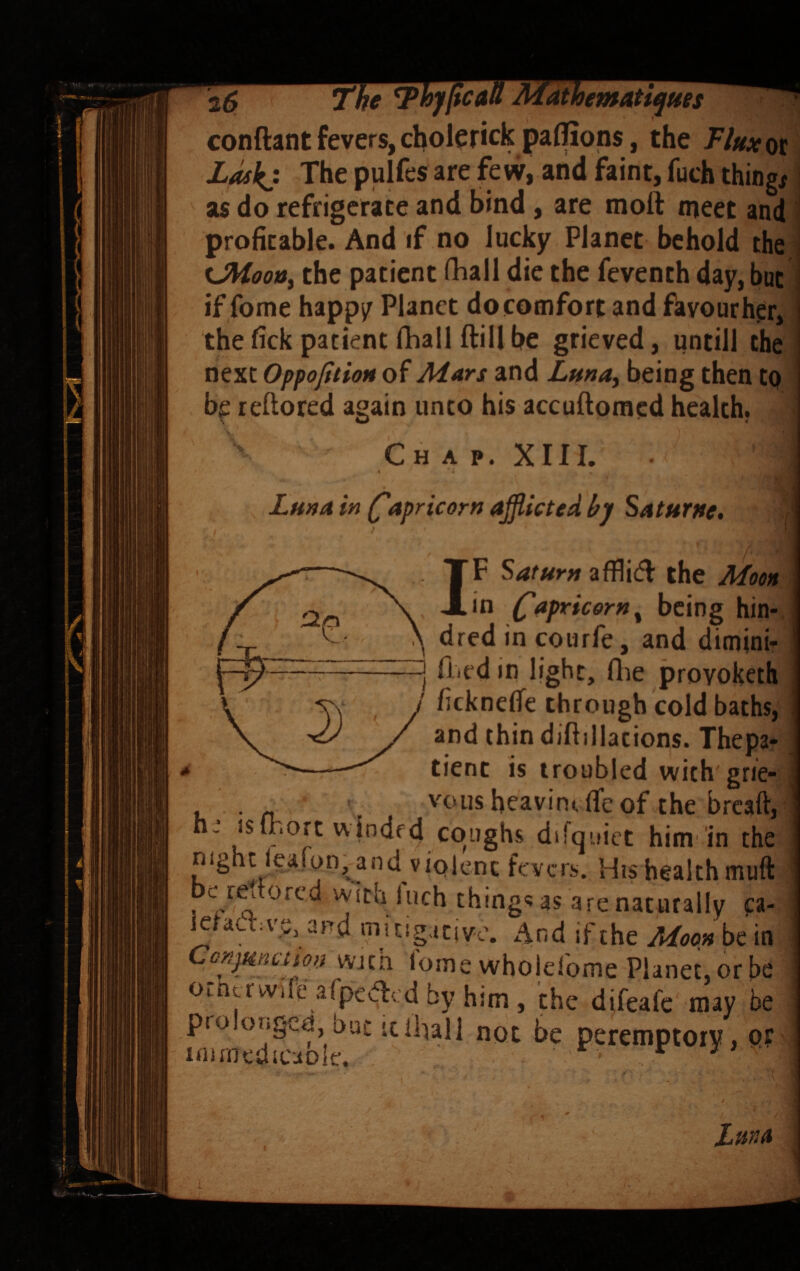conftant fevers, cholerick paffions, the Fhxw, ZMkj The pulfes are few, and faint, fuch things as do refrigerate and bind, are moft meet and profitable. And if no lucky Planet behold the tJiioo»i the patient fhall die the feventh day, but; if fome happi^ Planet do comfort and fhyourher, the fick patient fhall ftill be grieved, untill the next OppofitioH of Mars and Lma, being then to b^ reftored again unto his accuftomed health. Chap. XIII. Lma in (Capricorn afflicted hj Saturne, IF Saturn afflicfl the Moon in Capricorn ^ being hin-. dred in courfe, and dimini- [ filed in light, (lie provoketh ficknelTe through cold baths, and thin diftillacions. Thepa- tient is troubled with grie¬ vous heavintfic of rhp hrfsft,