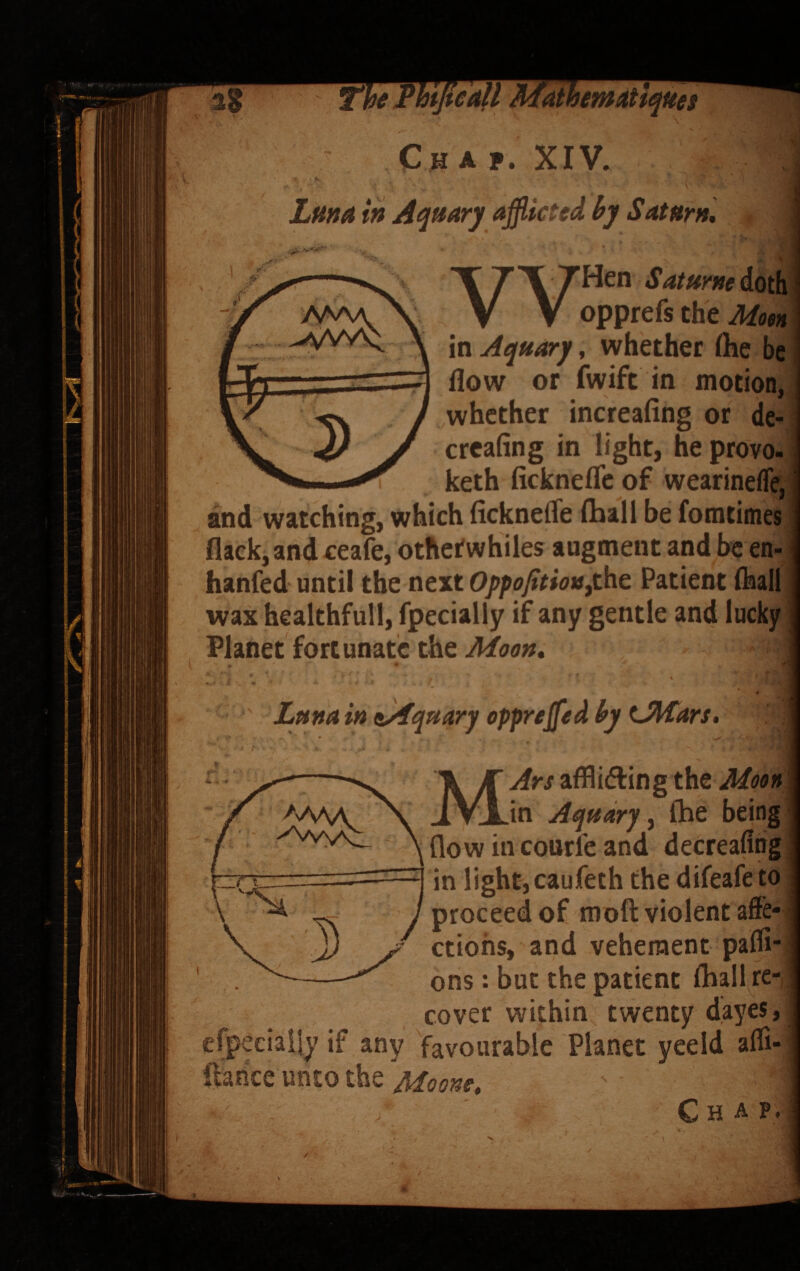 V) Cjiaf. XIV. V Lttna Aqttary afflicted hj Saturn* ^«VVv^ V Z'V 7^^” Saturm doth V V opprefs the in Aquary, whether (he be flow or fwift in motion, whether increafing or de- crcafing in light, he provo- keth fickneflc of wearineffe; and watching, which ficknefle fhall be fomtimes flack, andxeafe, othetwhiles augment and be en- hanfed until the next OppofitiotSftht Patient (hall wax healthful!, fpecially if any gentle and lucky Planet fortunate the Lftna in ^Aquary oppreffled hy tJl^ars. MArs afflidlingthe Mooti in Aquary^ Ihe being flow in courl'e and decreafihg in light,caufeth the difeafe to proceed of moft violent affe¬ ctions, and vehement pafll- ons: but the patient Ihall re¬ cover within twenty dayes, xiaily if any favourable Planet yeeld afli- unto the Chap. >nAAA >Vvv^
