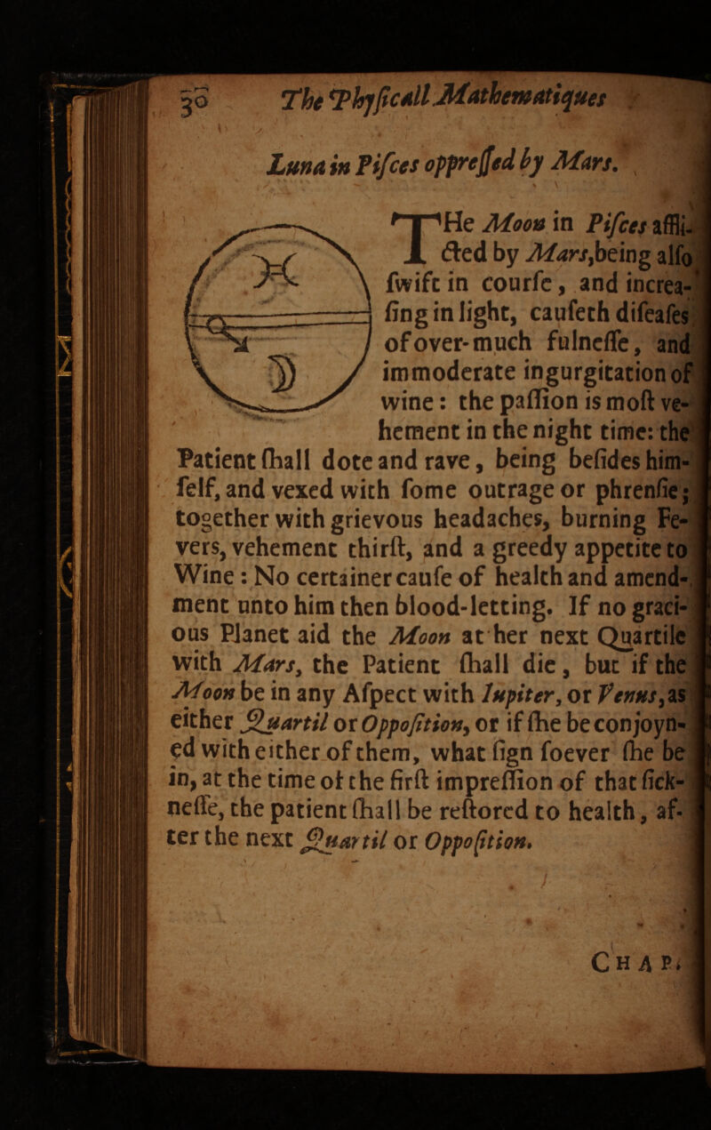 The Luna in Fifces oppreffed by Mm. , THe Moon in Pifces affli- died by MarSfbeing alfo fwifc in courfc, and increa-* fing in light, caufeth difeafes, of over* much fulncffc, and immoderate ingurgitation of wine: the paflion is moft ve¬ hement in the night time; the I Patient fhall dote and rave, being befides him- felf, and vexed with fome outrage or phrenficj ; together with grievous headaches, burning Fe¬ vers, vehement thirft, and a greedy appetite to Wine: No certainercaufe of health and amend-,; ment unto him then blood-letting. If no graei- j ous Planet aid the Moon at her next QuartileJ with Mm, the Patient fhall die, but if the^ Moon be in any Afpect with lupiter, or VenHs,^&\ either ^uartil oxOppofition, or if Ihe beconjoyn- ^ pd with either.of them, whatlign foever (he be in, at the time oi: the firft impreffion of that (ick-1 nefle, the patient (hall be reftored to health, af- ^ ter the next or Oppoftion, C HA