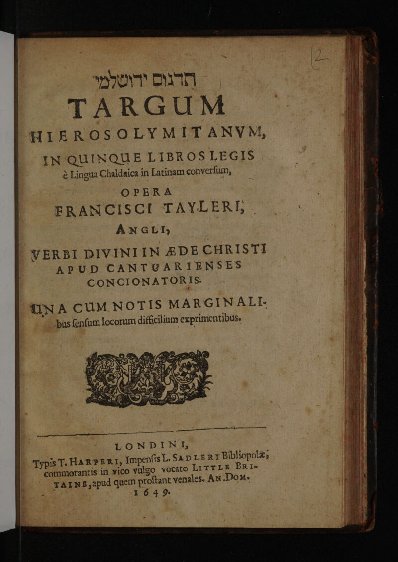 wm cun HIEROSOLYMITANVM, IN QUINQUE LIBROSLEGIS &amp; Lingua Chaldaica in Latinam converfum, OPERA ERANCISCI TAYLEREL. ANGLI VERBI DIVINIIMN EDE CHRISTI APUD CANTUARIENSES CONCIONATORIS. UNA CUM NOTIS MARGINALL bus fenfum locorum difficilinm exprimentibus. Typis T- HAR? ER1, jmpenfis L: $a D L E R1 Bibliopo!£; commorantis in vico Vülgo vocato LirTrLE PRi- TAINEB,apud quem proftant venales. Au ,Dow. 1649