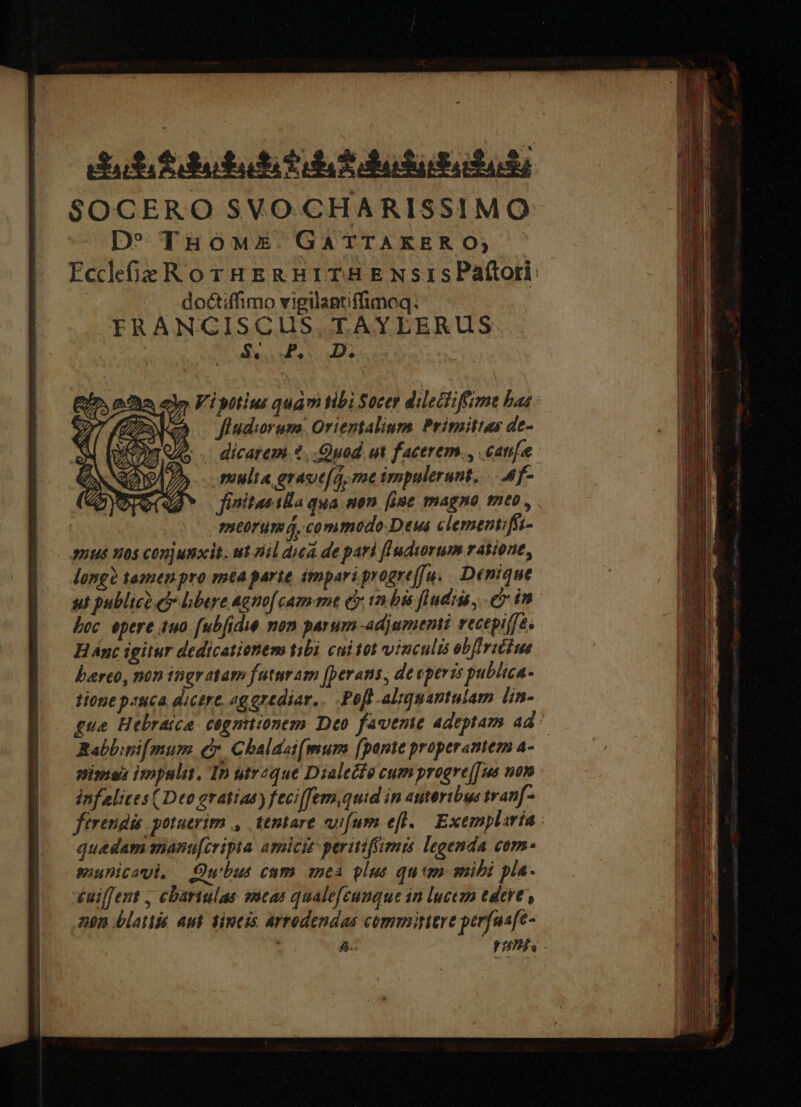 dut fdetabi fil S dalududati SOCERO SVO CHARISSIMO D^ THoM£E. GATTAKER O, EccdfieRorHERHBITHENSISPaftori: doctiffimo vigilantiffimoq. FRANGISCGIUS. TAYLERUS TET 1p ADI or à 2» Vi yttius quam tibi Socer dilectiffime baa: 2 jfudwrum Orientalium Primitias de- dicatem.2. Quad ut facerem, .canifee : multa graoe(q, me impulerunt. ..4f- finitas ila qua non. [iie magno neo , ( mtorumá, commedo Deus clementifü- amus vos conjunxit. ut nil dua de pari fIudyorum ratione, long? tamen pro ma parie impari progre[[u. Denique ut publico ci bere agm[ cam me ey tn bis ludis, e in boc epere 4uo.fubfidie mon parum adjumenti vecepiffés H Ánc igitur dedicationem tibi cui tot vinculis obfIriéfus berto, non ingratam futuram [perans, devperzs publica- tione p:uca dicere, «ggrediar.. Pob -aliguantulam lin- que Hebraica. cogniionem Deo favente adeptam ad ^ Rabbipi[ mum. e. Cbalaat(mum [pante properantem a- nime impslin. In uireque Dialecfe cum progrej[us uon - infelites (Deo gratiae) feci[fem,quid in autertbus trapf- firendis. potuerim , ttmtare vifum efl. Exemplaria - quedam manufcripta asniciz perttiffimrs legenda com suunicami, Qubus cam aenea plus qum sibi pla. £uiffert ; cbariulas seas qualefeunque in luctum edere, zn blatti Aut dincis Arrodendas committere perfus[e-