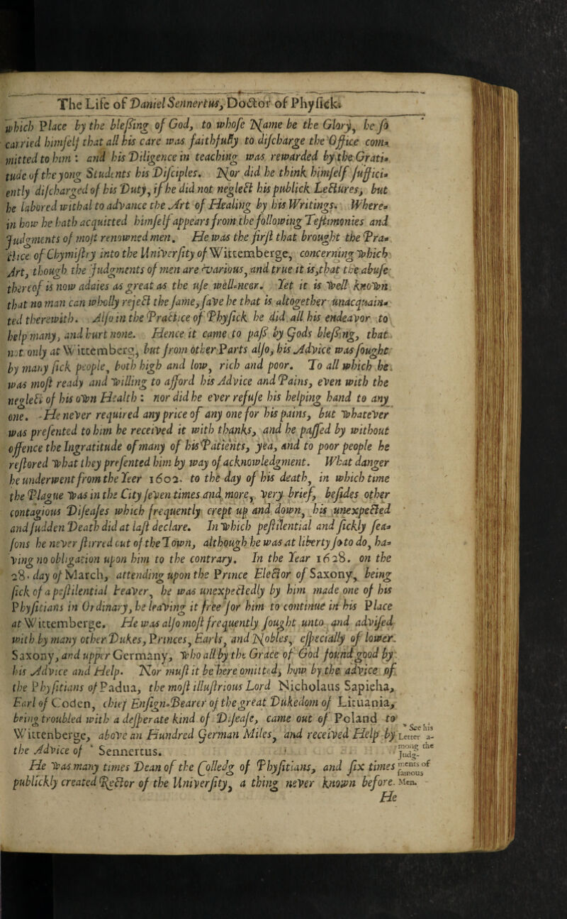 The Life of DanklSennertHSyDo^or: of Phyficb '^Inch Vlace by the bleping of God, to whofe l^ame be the Ghty^ he fo carried himfelj that all his care iv.ts falthfuEy to dijeharge the-Ojfice com^. mittedtohmi and his'Diligence in teaching was rewarded by\the:Gratk tudeoftheyong Students his Difctples. ]>lor did he think him/elf jufficU ently di/charged of his Duty, if he did not negleH his piiblick LeBuresj but he labored w 'ubal to adyance the Art of Healing by his Writings. Where=» in how he hath acquitted himfelj appears from the following Tejimonies and JpJg?7Unts of mojt renowned men. He was the firji that brought the Tra^ '^liceofChymiJlryintothellniyerfityof'Wiwmheitgc, concerning y?hicJr Art, though the ‘judgments of men are Various, and true it is,that the.abufe^ ^ thereof isnow adaies as great as the uje weU^neer. Jet it is lyell Kno'iyn that no man can wimlly rejeB the jame,jaye he that Is altogether unacquain* ' ted therewith* Alfo in the DraHice ofHyftck he did all his endeavor yo help many, andhurt 7ione* Hence it came to paf^ hyQods bkfimg, that n.t only at Witcemberg^ hutjrom other 1^arts aljo, his Advice was fought' by many fick p^opie^ both high and low, rich and poor. To all which he^ was rnoft ready and VpiUing to afford his Advice and Tains, eVen with the negleB of his oWn Health : nor did he ever refuje his helping hand to any one. 'He never required any price of any one for his pains, hut whatever was prefented to him he received it with thanks, and he pajfed by without ofence the Ingratitude of many of his Tat tents, yea, and to poor people he rejlored what t hey prefented him by way of acknowledgment. What danger heunderwent from the Jeer 1602* to the day of his death, in which time the Tlague Was in the City feVen times anfmorCy very brief, beftdes other contagious Dijeafes which frequently crept up and down, h^ iunexpeBed ■ and fudden Death did at laji declare. In which pefiilential and ftckly fea^ fons he never Jiirred out oftheTown, although he was at libertyJoto do, ha=> ving no obligation upon him to the contrary. In the Jear 16:28. on the '2%AayofWl2LXch, attendmgupon the'Prince Ele Bor of Saxony, being fekof apsjlilential teaVer^ he was unexpeBedly by him made one of hts ¥hyjitians in Or dinary, he leaving it free for him to continue in his P/are ^rWictemberge. He was alfo mojl frequently fought unto and advifed with by many other Dukes, princes, Earls, and JS^obles, effecfally of lower! Saxony^ and upper Germany^, who all by the Grace of God found good by:, his Advice and Help* Nor inufi it hefere omitted, how by the. advice pf the Phyfitians of Fadim, the mojl illuflrious Lord Nicholaus Sapieha, Earl of Coden, chief Eftfigfi^Dearer of the great Dukedom of Licuania/ bewgtYOuhled with a dejferate kind of Dfeaje, came out of Poland to ^ Wittenberge^ above an Hundred (ferman Miles, and received Help -by Lcwr a- the Advice of Sennercus. ' ■ He Was many times Dean of the QolleJg of Thyfitlans, and fix fhwei pubUckly created TgBor of the Univerjity, a thing ?teVer known before. Men. He