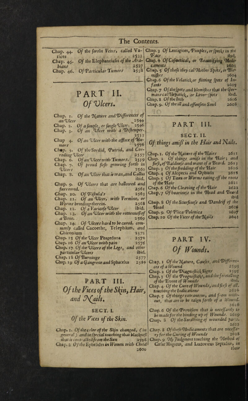 Chap. ^4, Of the fvpoln Veins9 called Va- rices 2533 Chap. 4.5. Of tbe Blephantiads of the v^ra- bians 2537 Chap. 46. Of Particular Tumors 2538 PART II. Of Dicers. Chap. T. Of the Mature andT)ifferences of an^lcer ^2544 Chap. 2. Ofafimple^orfingleVlcer. 2546 Chap. 3. Of an Vlcer with a T>iflemper* 2553 Chap 4. Of an ^Icer with the afflux of Hu¬ mors * 2556 Ch#p. 5. Of the Sordid, Putrid, and Cor- roding'Vlcer 2SSj Chap. 6. Of an Hlcer with Tumors. 25^9 Chap. 7. Of proud flejh growing forth in Ulcers 2$ 60 Chap. 8. Of an Ulcer that is wan,and Calltfs ibid. Chap. 9. Of Ulcers that are hallowed and furrowed. 2$6i Chap. 10. OfPiflulafs 2563 Chap. II. Of an Ulcer, with Vermine, or Worms breeding therein. 2568 Chap. 12. Of aVaricofe Ulcer ibid. Chap. 13. OfanUlcerwiththerottennePof a Hone. 2 569 Chap. 14. Of Ulcers hard to be cured, com¬ monly called Cacoeche, Telephiuiu, and Chironium 2572 Chap. 15 Of the Ulcer Fbigedxm . 2574 Chap. 16 Of an Ulcer with pain 2576 Chap. 17 Of the Ulcers of the Legs, and other partiatlar Ulcers ibid. Chap, 18 Of2577 Chap. 19 Of a Qangrene and SpbdiCelus 2584 PART HI. Of the Vices of the Hair, and SECT. I. Of the Vices of the Skin. Chap. I. Of the color of the Skfn changed^ (in general J and in fpecial touching that hlackpejl that is contraBed from the Sun 2598 Chap. 2 Of the Ephciides in Women with Child t 2600 Chap. 3 0/Lcntigines, Pimples, orfpecl{j in the Pace ihid. Chap. 4 OfCofmetical, or Heautifying %di- caments 2601 Chnp. 5 Ofthofe they cal blather Spots, or Hie* mifhes 2604 Chap. 6 Of the Volatick^or flitting fpots of In¬ fants 2605 Chap. 7 Of thefpotj and blemijhes that the (fer- manscalTlepatich^, or Liver-fpots ibjd. Chap, 8 Oftheltch 2606 Chap. 9. Of the ill and offenftve Smel 2608 PART III. SECT. II. Of things amif in the Hair and ISlails, Chap. I. Ofthe^IflatureoftheHairs 2611 Chap. 2 Of things amifs in the Hair’, and firji, ofHaldnefs and want of a Heard. 2613 Chap. 3 Of the jhedding of the Hair 2616 Chap. 4 0/Alopecia Opbiafis 2618 Chap. 5 0/Tinea or Worms eating off the roots of the Hair 2621 Chap. 6 Of the Cleaving of the Hair 2622 Chap,'/ Ofhoarinefs in the Head and Heard ibid Chap. 8 Of the Scurfinefs and Handrif of the Head 261^ Chap. 9. Of Plica Polonica 2627 Chap; 10 Of the Vices of the 2643 PART IV. Of W^omds. Chap. I Of the'Mature, Caufes, andUifferen- cesofaiVound 2593 Chap. 2 Of the HiagnoflickSigns 2595 Chap. 3 Of the Prognoftick/, ^^d the foretelling of the Hvent of Wounds ihid. Chap. 4 Of the Cure of Wounds, and fir ft of all. touching the Indications 2614 Chap. 5 Of tlnngs extraneous, and f'cm with¬ out, that are to be tal^n forth of a Wound. 26x6 Chap. 6 Of tfje Provifwn that is necejfartly to be made for the binding up of Wounds. 2619 Chap. 8 Of the Swathing of wounded pans. 2(522 Chap. 8 Ofthcfe ^dedicaments that are necejfa- ryfor the Curing of Wounds 2628 Chap. 9 ^y Judgment touching the ^lethod of Cxfar Magacus, and Ludovicus Sepuiius, in their