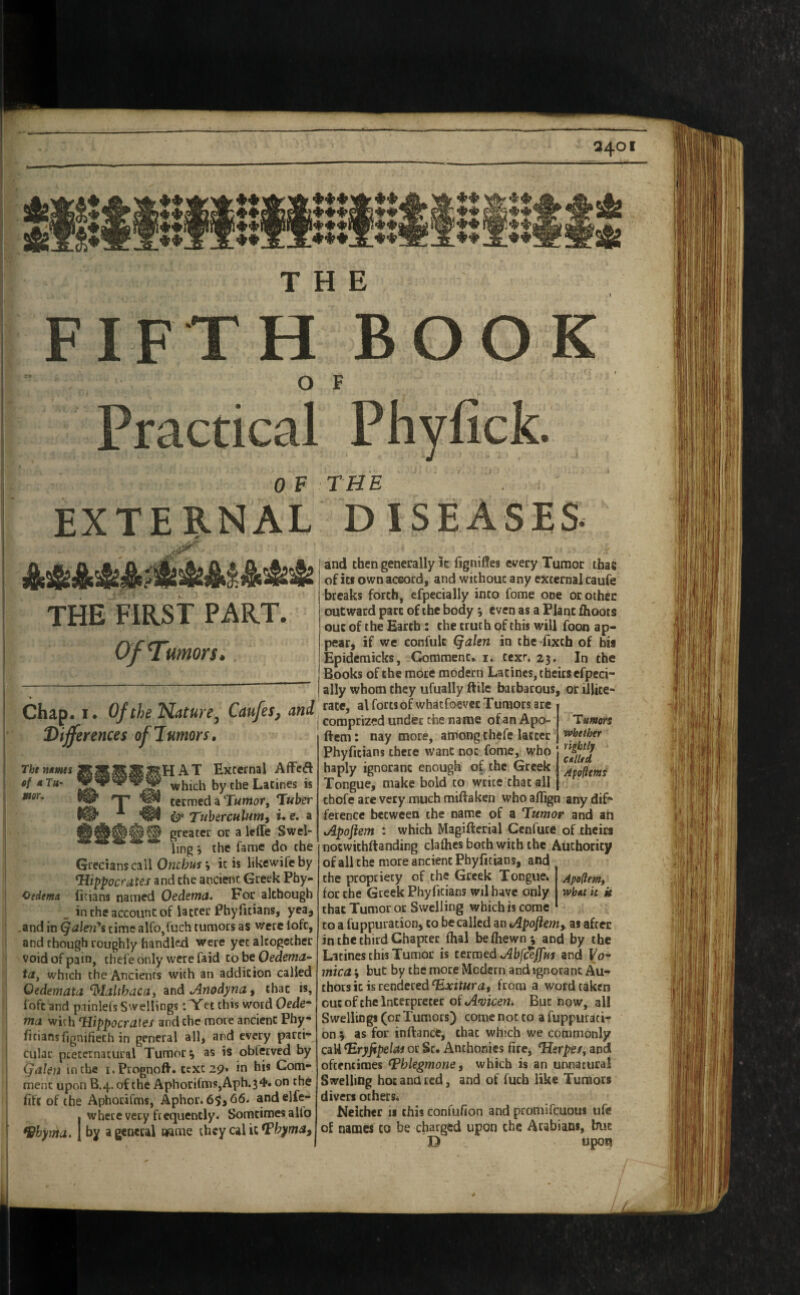 Q40 tt^tt THE FIFTH BOOK O F Practical Phyfick. 0 F THE EXTERNAL DISEASES THE FIRST PART. Of Tumors. > Chap. I. Of the Nature^ Caufes, and Differences ofJmiors, rhtnMmismmmmmUAT: External Affcd which by the Latines is nor. termed a T«mor, T«kr Tuherculiimi i. e. a greater or a leffe Swel¬ ling 5 the fame do the Grecians call Onribwr i it is likewifeby Hippocrates and the ancient Greek Pby- CedemA ficians named Oedema. For although , in the account of latter Phyfitians, yea, .and in ^alen*s time alfo,fuch tumors as were loft, and though roughly handk^l were yet altogether void of pain, thefe only were faid to be Oedema- ta^ which the Ancients with an addition called Oedemata ‘d'lalthacaj ^ndAnodyna^ that is, ioftand painlefs Swellings: Yet this word Oedc* ma with Hippocraies and the more ancient Phy¬ fitians fignifiech in general all, and every parti¬ cular preternatural Tumors as is obletved by Qalm in the i.Prognoft. texc29» in his Com¬ ment upon B.4. of the Aphorifms,Aph.34. on the fift of the Aphorifms, Aphor. 66. and elfe- I where very frequently. Somtimesalto 9hyma. J by a general name they cal it and then generally k fignifles every Tumor tbae of its own accord, and without any external caufe breaks forth, efpecially into fome one or other outward part of the body even as a Plane fhoots out of the Earth: the truth of this will foon ap¬ pear, if we confulc (^alen in tbe-fixcb of bis Epidemicks, Comment, i. text, 23. In the Books of the mote modern Latines, theirs efpeci¬ ally whom they ufually ftile barbarous, or illite¬ rate, al forts of whatfoever Tumors are comprized under the name of an Apo- Tumors If cm: nay more, among thefe latter '>»fitber Phyfitians there want not fome, who haply ignorant enough of the Greek Tongue, make bold to write chat all cbofe are very much miftaken who aflign any dif¬ ference between the name of a Tumor and an Apoftem : which Magifterial Cenfure of theirs nocwichftanding clafhes both with the Authority ofall the more ancient Phyfitians, and the propriety of the Greek Tongue. Apo(iem, for the Greek Phyfitians wd have only wbut h k that Tumor or Swelling which is come CO a fuppuracion, to be called an Apojiem, as after in the third Chapter fhal beftiewn; and by the Latines this Tumor is termed AbfceJJm and Fo- 7nica i but by the mote Modern and ignorant Au¬ thors it is rendered from a word taken out of the Interpreter of A'vicen. But now, all Swellings (or Tumors) come not to a fuppurati- on; as for inftance, chat which we commonly caU Hryjipelas or Sc. Anthonies fire, Herpes^ and oftentimes Thlegmone, which is an unnatural Swelling hot and red, and of fuch like Tumors divers others. Neither 11 this confufion and promifeuous ufe of names co be charged upon the Arabian*, but D upon