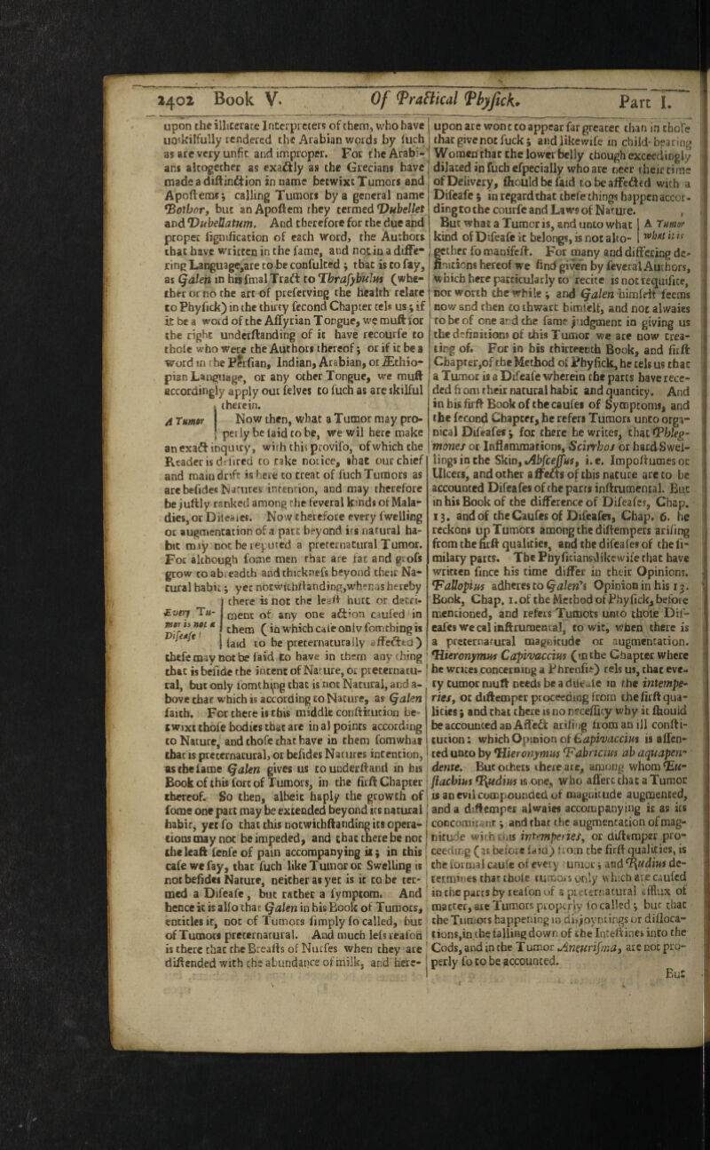 upon the illiterate Interpreters of them, who have uQskilfuliy rendered the Arabian words by fuch as are very unfit and improper. For the Arabi¬ ans aicogethec as exaftly as the Grecians have made a diftinftion in name betwixt Tumors and Apofterasi calling Tumors by a general name *Botbor, but an Apoftem they termed T)Hbellet and DubeUatum. And therefore for the due and proper fignification of each word, the Authors that have written in the fame, and not in a diffe¬ ring Language,ate to be confulced; that is to fay, as Qalen m hisfnial Tradi: to Thrafybulm (whe¬ ther or no the art of prefeeving the health relate to Phyfick) in the thuty fecond Chapter tels us; if it be a word of the Affytian Tongue, we muff for the right undetftanding of i( have recourfe to thole who were the Authors thereof; or if it be a Word in the Ferfian, Indian, Arabian, or iEthio- pian Language, or any other Tongue, vre muft accordingly apply out felves to fuch as arc skilful therein. A Tumor Now then, what a Tumor may pro¬ perly be laid to be, we wil here make an exa^f inquiry, with this provifo, of which the Reader is dr fired to rake norice, that our chief and main dnfr is here to treat of fuch Tumors as arebefideKNarurcs inrencion, and may therefore be ;uftly ranked among the feveral kmds of Mala¬ dies, or Diieaies. Now ehetefote every fwclling or augmentation of a part beyond its natural ha¬ bit may not be reputed a preternatural Tumor. For although fome men fbac are fat and grofs grow CO abreadth andthicknefs beyond tfaeic Na¬ tural habit; yer notwunrtandingjwhenas hereby (there is not the leaf! hurt or detri¬ ment of any one aftfon caufed' in , them (in which Cdie oniv fomthing is ' I preternatural ly a ff eft to ) tbefetnay Dotbe laid to have in them anything! that is bcfide rbe intent of Nar ure, or pteternatu- ‘ ral, but only fomthing ebat is not Natural, and a- bove chat which is according to Nature, as Qalen faith. For there is this middle conftitucion be¬ twixt thofe bodies that arc in al points according to Nature, and thofe chat have in them fomwhat that IS preternatural, or befides Natures incencion, as the fame Qalen gives us toundecfland in bis Book of this fort of Tumors, in the firft Chapter thereof. So then, albeit haply the growth of fome one part may be extended beyond its natural habic, yet fo that this nocwichftanding its opera- cions may not be impeded, and that there be not cheleaft fenfeof pain accompanying ii$ in this cafe we fay, that fuch like Tumor or Swelling is not befides Nature, neither as yet is it to be ter¬ med a Difeafe, but rather a fympeom. And hence it is alio that (jalen in his Book of Tumors, entitles it, not of Tumors fimply fo called, but of Tumors preternatural. And much lels realon is there chat the Brealts of Nutfes when they are diffended with the abiindatice of milk, and here- upon are won c to appear far greater than in chote that give not fuck j andlikewife in child-bearing Women that the lower belly chough exceedingly dilated in fuch efpecially who are neer their rime of Delivery, fhouldbefaid tobeaffefted with a Difeafe % in regard that tbefe things happen accor- dingto the courfe and Laws of Nature. , But what a Tumor is, and unto what A Tumor kind of Difeafe it belongs, is nos alto- gether fo manifeff. For many and differing de¬ finitions hereof we find given by feveral Authors, which here particularly to recite is not requifice, nor worth the while ; and Qalen himfdt feems nov/ and then to thwart bimleif, and not alwaics to be of one ar d the fame pidgmenc in giving us the defuaitiom of this Tumor we ate now trea¬ ting of. For in bis chirteeDch Book, and firft Chapter,of the Method oi Fhyfick, he tels us that a Tumor is a Difeafe wherein the parts have rece¬ ded ft om their natural habic and quantity. And in bis firft Book of the caufei of Symptoms, and the fecon^ Chapter, he refers Tumon unto orga- nical Diuafes ^ for there he writes, chat <?hleg- monej or Inflammations, Scirrhoj or hardSwei- lings in the Skin, i.c. Impoftumesoc Ulcers, and or her a ffefts of this nature are to be accounted Difeafes of the parrs inftrumenEal. But in his Book of the difference of Difeafes, Chap. 13. and of the Caufes of Difeafes, Chap, 6. he reckons up Tumors among the diftempers arifing from the firft qualities, and the difeafes of the fi- milary parts. The PUyficiansdikewife chat have written fincc his time differ in their Opinions. ^attopius adheres to (^akn\ Opinion in his 13. Book, Chap, i. of the Method of Fhy fick, before mentioned, and refers Tumors unto thole Dif¬ eafes we cal inftrumental, to wit, when there is a preternatural magnitude or augmentation. ^Hieronymuf Capivaccim (in the Chapter where be writes concerning a PhrenfiO us, that eve¬ ry rumor niuft needs be a dliruie 10 the intempe^ rieSf or dtftemper ptoceeding from the firft qua¬ lities ; and chat there is no nifceffi^y why it ftiouid be accounted an Affcft arifi'jg from an ill confti- cution; which Opinion of Gapivaccim is affen- ted unto by ^Hieronymm ^abnaus ah aquapen' dtnxe^ But others there aie, among whom^Eir- ftachius *I{udim is one, who alTerc chat a Tumor is an evil compounded of magnitude augmented, and a diftcmpcr alwaies accompanying ic as its coccoroiunc j and that the augmentation of mag¬ nitude with ejds mmperie/f or aiftiraper pro¬ ceeding (3t before Idiaji troin the firft qualities, is the loiniai caulc of every uaiur i and ^udvM de¬ termines that thole tumors ctnly which are caufed in the pacts by realon uf s pi . urr.aturai afflux of matter, ace Tumors pcopcr’cv fo called 3 bur chat the Tumots bappening in di>ioyDtings or dilloca- tionSjin the laHing down of the inteftines into the Cods, and in the T umor ^nmrifmaf arc not pro¬ perly fo to be accounted. Bui