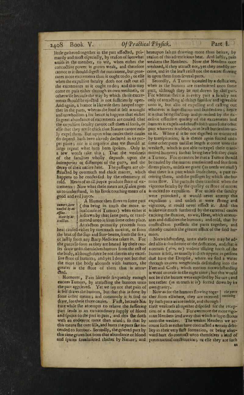 luck gathered cogether in ehe pare affected, pci-1 hereupon fals to drawing more than before, by manly and moft efpecially, by reafon of fomwhat reafon of this adventitious hear. And laftly, pain amifs in the member, to wit, when either the concoditive power is grown weak, and therefore cannot as it fljould digeft the nutriment, but gene¬ rates more excrements than it ought to do; or elfe when the cxpuH'ive faculty doth not caft out all the excrements as it ought to do; and this may come to pafs either through its own weaknefs, or weakens the Members. Now the Members once weakned, if they attraft not, yet they readily re~ ceive, and in the leaft refift not the matter llowing in upon them from Ceverai parts. Secondly, A Tumor iscaufed by a de flux ion, when as the humors are tranfmitced unto fome part, although they he not drawn by that parr. otheewife becaufe the way by which thole excre- j For whereas there is in every part a faculty not ments Ihould be ejefttd is not fufilciently open, only of attracting al- things familiar and agreeable And again, a humor iilikewife then heaped toge- junto it, but alio of expelling and cafting our ther in the parts, whenas the food it felt is naught ■ whatever is fuperfluous and burdenlom ; hence and unwholfom ; for hence it happens that either < it is chat being fliiM up and provoked by the ex- fo great abundance of excrements arecaufed thaejeefsor offenlive quality of the excrements and the expulfive faculty cannot caft them al forth, or 1 humors it expels and theufts forth unco fome other elfe that they arc fo thick that Nature cannot eafi- part w^hatever is ufelefs, or at leaft burdenfom un- Jy expel them. But upon what caufes thefe caufes | to it. Where if it be not digefted or evacuated do depend hath been already declared in its pro¬ per place; nor is it requifice chat v^e fhould at large repeat what hath been fpok^n. Only in by cranfpiration, it is thence again forced unto fome other parts until at length it come unco the vveakeft, which is not able to expel thefe- cranf- a few words cake this; That the weaknefs. imitced humors; fo that being here left they caufe of the faculties wholly depends upon the j a Tumor, For ic cannot be chat a Tumor fhould intemperies or diftemper of the parrs, and the | be caufed by the matter cranfmicted and fent from decay of their native hear. Thepaffages are ob» ; divers places, iinlefs we grant (as needs we mufl) ftruaed by overmuch and thick matter, which that there is a part which fends them, a part re¬ happens to be condenfed by thevehemency of ceivingthera, and the pafkges by which the hu- cold. Meats of an ill ^uyee produce ftore of ex- niors flow. The parts do then tranfmic when the crements: Now what thefe meats are,^di/eB, gives vigorous faculty by the quality or ftore of matter ustounderftand, in his Book touching meats of a is incited to cxpulfion. For unlefs the faculty good and evil ^uyee, j were provoked, it would never attemp this A Humor then flows to fome part' expuliion ; and unlefs ic were ftrong and (this being in truth the mote u-’vigorous, ic could never cfFcft it. And this lualcaufe of Tumors) when either ic| is likewil'e much furthered by the external caufes is drawn by that fame part, or tranf- exciting the fluxion, to wit, Heat, which atcenu- mitted unto ic from fome other place.' aces and diflblves the humors; and cold, that by Actfaftion primarily proceeds from conftndition prcfTcch the pares together, and heat caufed either by overmuch motion, or from ! thereby caufeth the greater afflux of the faid hu- the heat of the Si^n and Sun-beams, from the fire; mors. or laftly from any ftiarp Medicine taken in. For | Noewithftanding, unto thefe two may be ad* the parts fofoon as they are heated by thefe cau-jdedalfo a third caule of the defluxion, and that is fes draw unto themfelves humors from the reft of i a certain or) violent iffuing torch of the the body, although there be not therein any exeef-1 humor ic felf, as ulually ic doth appear in peefons five ftore of humors; and yet I deny not but chat chat have the Dropfie, where we find a water turners,hoT^ CMufcd by m efflux. How by Mt- treltUn. the more the body abounds with humors, the greater is the ftore of them that is accra- fted. ' Moreover, Pain likewife frequently enough excites Tumors, by actrafting the humors unco the part aggrieved. Yet we lay not that pain of ic felf draws the humors, but that this is done by fome other means; and commonly ic is faid to draw, foDthefe clirce caufes. Firft, becaufe Nas< (tiite while flie attempts to relieve cbe fuftering their weaknefs altogether difpofed for the recep through Its,own weightinefs defcending into the Feet and Cods; which motion noewithftanding is wont CO ceafe in the night time; bur this would not be if the humor were expelled by Nat ure; and not rather (as in truth ic is) forced down by its own gravity. Now as for the humors flowing toge- the pms chccTrom elfwhere, they are received by fuch parts as are feeble, and through parr fends in an extraordinary fuppiy of blood and fpiiics to the pact in pain, and this fhe doth with an endeavor more chan ufual; fo that by this means fhe over fills, and hurts ebe parts ike in¬ tended CO fuccdur. Secondly, the grieved part by this time grows hoc from that abundance ot blood and fpicics cranfraicced thither by Nature; and preternaturalconftitution; or elfe they are fuch cion of a fluxion. For e\fermore the more vigo¬ rous Members fend away that which is fupeifluous unto the weaker. The weaker Members we ac¬ count fuch as either have contradled a Sercain debi¬ lity in their very firft formation, or being after¬ ward hurt do contract unco themfelves a kind of is