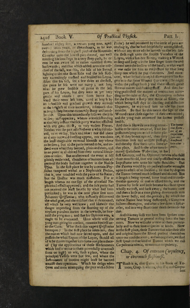 htindve^ eighty five, a certain yong man, aged) Probe) he wel perceived bythefenfe of pain ac- twen: ifcven years, or thereaboucs, as he was: tending ic, that he had fuccefsfuHy accompliftied, dtfrtnairg from the hightfr pitch of the Mountain | without any more ado he lancech on the left fide Cinechs unto the lowed pare thereof, not well; the ttefli nigh unto the fourth Vertebra of the minding his fooedeps in a very deep path, he or ever he was aware fel or rather tumbled down backwards; and that which added unco the mif- chiefof the fall, was this, the hilt of his Sword Loyns, with a fire-hoc Rszor, making a Wound as deep and long as is the fore finger from the end thereof unco the hollow of the hand j as afterward it was eafie for him to con;e^lure by chat long lighting under the fhort Ribs and the left Ktd-1 ftarp tent which he put f heteinto. And raore- ney exceedingly crufhed and bruifed his Loyns. j over, when hebadconve)«d down tv/o ofhis fio- After this his fall, for a few daies at the fird,: gets into chat fame Wound (to ine c,A he might the pains be fek were not many *, not long 1 widen the paffageforth) cut there iffuerh great after he grew fenfible of pains in the left dore of matter and dinking duff. And then ha- part of his Loyns, but they were as yec very | ving preferibed the manner of evacuation accor* gentle and remifs : now from hence fer- ding to the rules of Art, the Chirucgeon ordains ward thefe never left him, until at kng'h by for the Patient aftiarp tent made or Silver, the an in^enUble and gradual growth they arrived j which being fiid dipt in clcanftog andabfteifive at the h^ighih of thtir increment, infomuch that | Unguents, he en;oyned him to ufe for fame at length they became excreamly {harp and intol» j months. So that by this means the lips of the ler Upon this immediately follows the iofs Wound came clofe together of iheir own accord; offleer: and appetite *, whenas eotwithdanding jandche yong man recovered his former perfect at that very iisftanc the fick parry was not afilifted ! health. with any gteai third, or very violent Feaver. I Andchisislikewifcasathingremar- Neither was the pare adever a whit difcolo- kable to be taken noticeof, Thar Im- icd, or as we lay, black and blue: not did there poftume* lying concea led in feme pla- ac al any outward fwelling appear, nor was there the lead imaginable external blemifli any where CO be feen j but al the parts feemed to be, and in¬ deed were what chey feemed, plain and even, and in no point at al altered from their natural feicua- tion or color. But as afterward the event ic felf plainly evidenced, abundance of humors from all parts of the body had met together in the Mufcle *Pfoa» In the fitft place he was by a certain Phy Tht humr ibAt flaws , out ofl »n Impofttme fomtimes ^rauflutid 'into other > pmu CCS, if they besnot opened, rhen they fomcimes feek out another paffage, and thereby flow forth unto ibme o- ther place. And fo the afore menti- tioned (qulielmm 'Fahricim^ in hii fitft Century, and 8i. Obfervat,- relatesofachikl three months old, that was fdri;ly afflifted-with an Impoftume neer unco his right ftiould'er. Rut the Parents would by no perlwafiontljc wrought (fitian tampered withal as a Nephritick Perfon, upontoadmic ofanlncifion; fo chat by degrees that is, one troubled with the pains of bis Reins j the Tumor feemed much ieflened and abated. But but the Doftor was much raiftaken. For at j at length it being opened^ Come final and inconfi- length whenas no one fign of the aforefaid Nc-; derable quantity of matter ilfued forth, and the phritical eifeft appeared ; and the Tick patty had not received the leaft benefit by what had been preferibed « be was in tb« next place fent unto Johannes Qriffoniut; who inftancly difeovered the whol gnet,and the roifehief that in threatened Tumor by little and little became in a fliort Ipace wholly extindf, and funk away; the humor now and then a little at a time gliding downwards into the lower belly, and the genitals; by which the radical Native heat being deftroyed, a Gangrene all which he very wel knew ; and likcwife the j follows thereupon, and after a few dales ^Spba^ danger impending from the {hutting up of the ’ ' '' ’ ' ^ ^ noyfora purulent matter in the inwards, before- told the yong man ; and that his Opinion was, is ought to be evacuated. Unco whofe will the yong man giving his confenc, commits hirafelf un¬ co the Cure. What doth this expert (jrijfoniui celus, and in a very fhort time death demands his due. And this may fufiire CO have been fpoken con¬ cerning Tumors in general arifing from ihe hu¬ mors. Now we wil cake a view of them parcicu- latly and in their fcvcral fpecies or kinds. Now hereupon ? In the fitft place be takes care, that i in the fieft place, ebofe Tumors chat cake their rife the matter which bad now feized upon, and did poflefs the whol Region of the Loyns, fliould all of ic be drawn together into fomeone place there¬ of ( by the applications of tbofe Medicaments vbicb had a vertue in them powerfully to actraA from on high) to wit, fuch a place, where the principal Veflels were but few, and where the Inftruments of motion might leaft be harmed amidft their opecacion. Which his defign when (evee and anon actemptmg the part with a Silver and original from the Blood prefenc chemfclves unco our confideration; and among them,we fhal fitft fpeak to that kind of Tumor which we call Corpulentia nimiaf or excream corpulency. Chap. 4. of extream (jorpulencj^ or overmuch f TRuth ic is, ihat^d!l a * 1 rs Book of Tu¬ mors, Chap. I. BfriLUii, Fat stid Corpu¬ lent